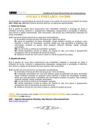 Cartilha do Posto Revendedor de Combustíveis

ANEXO À PORTARIA 116/2000
As dimensões e características do painel de preços e do quadro de aviso de que tratam os incisos
VII e VIII, art. 10 desta Portaria deverão observar as seguintes especificações:
1. Painel de Preços
1.1 O painel de preços deve proporcionar boa visibilidade mediante o emprego de letras e
símbolos de forma, tamanho e espaçamento adequados, assegurando a percepção à distância,
para leitura e rápida compreensão, pelo consumidor, dos preços dos combustíveis praticados no
posto revendedor.
1.2 O painel de preços deverá ter as seguintes características:
I- dimensões mínimas de 95cm de largura por 180cm de altura;
II- placa de polietileno de baixa densidade, chapa metálica pintada ou qualquer outro
material a critério do revendedor varejista, desde que seja garantida a qualidade das
informações contidas no painel. Para qualquer material utilizado, adotar proteção
ultravioleta;
III- cor de fundo a critério do revendedor varejista;
IV- família tipográfica normal ou itálica, em negrito ou não, com altura e espaçamento
compatíveis com as dimensões do painel de preços;
V- distância mínima de 15cm entre o texto e a borda do painel de preços.
2. Quadro de Aviso
2.1 O quadro de aviso deve proporcionar boa visibilidade mediante o emprego de letras e
símbolos de forma, tamanho e espaçamento adequados, assegurando a percepção à distância,
para leitura e rápida compreensão dos seus dizeres, pelo consumidor.
2.2 O quadro de aviso deverá ter as seguintes características:
I- dimensões mínimas de 50cm de largura por 70cm de altura;
II- impressão eletrostática em vinil auto-adesivo, placa de polietileno de baixa densidade,
chapa metálicas pintadas ou qualquer outro material a critério do revendedor varejista,
desde que seja garantida a qualidade das informações contidas no quadro. Para qualquer
material utilizado, adotar proteção ultravioleta;
III- cor de fundo a critério do revendedor varejista;
IV- família tipográfica normal ou itálica, em negrito ou não, com altura e espaçamento
compatíveis com as dimensões do quadro de aviso;
V- distância mínima de 5cm entre o texto e a borda do quadro de aviso.

NOTA: Para consultas mais amplas DIRETAMENTE DESTA PÁGINA, favor consultar o site,
CLICANDO no link abaixo:
ANP – Agência Nacional de Petróleo, Gás Natural e Biocombustíveis:
http://www.anp.gov.br/

39

 