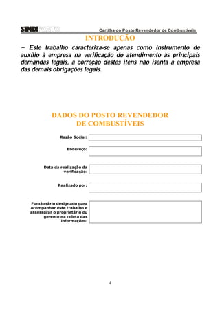 Cartilha do Posto Revendedor de Combustíveis

INTRODUÇÃO
− Este trabalho caracteriza-se apenas como instrumento de
auxílio à empresa na verificação do atendimento às principais
demandas legais, a correção destes itens não isenta a empresa
das demais obrigações legais.

DADOS DO POSTO REVENDEDOR
DE COMBUSTÍVEIS
Razão Social:
Endereço:

Data da realização da
verificação:

Realizado por:

Funcionário designado para
acompanhar este trabalho e
assessorar o proprietário ou
gerente na coleta das
informações:

4

 