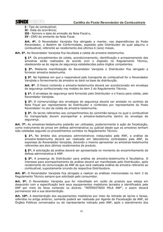Cartilha do Posto Revendedor de Combustíveis
I– Tipo de combustível;
II– Data da ocorrência;
III– Número e data de emissão da Nota Fiscal e,
IV– CNPJ do emitente da Nota Fiscal.
Art. 4º. O Revendedor Varejista fica obrigado a manter, nas dependências do Posto
Revendedor, o Boletim de Conformidade, expedido pelo Distribuidor do qual adquiriu o
combustível, referente ao recebimento dos últimos 6 (seis) meses.
Art. 5º. Ao Revendedor Varejista fica facultada a coleta de amostra-testemunha.
§ 1º. Os procedimentos de coleta, acondicionamento, identificação e armazenamento das
amostras serão realizados de acordo com o disposto no Regulamento Técnico,
obedecendo-se às regras de segurança estabelecidas pelos órgãos competentes.
§ 2º. Mediante manifestação do Revendedor Varejista o Distribuidor fica obrigado a
fornecer amostra-testemunha.
§ 3º. Na hipótese em que o responsável pelo transporte do combustível for o Revendedor
Varejista o fornecimento da amostra se dará na base de distribuição.
Art. 6º. O frasco contendo a amostra-testemunha deverá ser acondicionado em envelope
de segurança confeccionado nos moldes do item 2 do Regulamento Técnico.
§ 1º. O envelope de segurança será fornecido pelo Distribuidor e o frasco para coleta, pelo
Revendedor Varejista.
§ 2º. O número/código dos envelopes de segurança deverá ser anotado no canhoto da
Nota Fiscal por representante do Distribuidor e conferidos por representante do Posto
Revendedor no ato da coleta da amostra-testemunha.
§ 3º. Os lacres referentes aos compartimentos do caminhão-tanque no qual o combustível
foi transportado devem acompanhar a amostra-testemunha dentro do envelope de
segurança.
Art. 7º. As amostras-testemunha poderão ser utilizadas, posteriormente à ação de fiscalização,
como instrumento de prova em defesa administrativa ou judicial desde que as amostras tenham
sido coletadas segundo os procedimentos contidos no Regulamento Técnico.
§ 1º. No âmbito dos processos administrativos instaurados pela ANP, a análise da
amostra-testemunha deverá ser realizada em laboratórios contratados pela ANP, às
expensas do Revendedor Varejista, devendo o mesmo apresentar as amostras-testemunha
referentes aos dois últimos recebimentos de produto.
§ 2º. A solicitação da análise deverá ser apresentada no momento do encaminhamento da
defesa administrativa à ANP.
§ 3º. A presença do Distribuidor para análise da amostra-testemunha é facultativa. O
interesse para acompanhamento da análise deverá ser manifestado pelo Distribuidor, após
recebimento de comunicação da ANP de que será realizada análise da amostra referente ao
combustível, supostamente oriundo da respectiva Distribuidora.
Art. 8º. O Revendedor Varejista fica obrigado a realizar as análises mencionadas no item 3 do
Regulamento Técnico sempre que solicitado pelo consumidor.
Art. 9º. O Revendedor Varejista que for interditado em razão de produto que esteja em
desacordo com a especificação terá seus equipamentos medidores lacrados e identificados pela
ANP por meio de faixa contendo os dizeres: “INTERDITADO PELA ANP”, e assim deverá
permanecer até a sua desinterdição.
Art. 10º. A desinterdição dos equipamentos medidores por meio da retirada de lacres e faixas,
referidos no artigo anterior, somente poderá ser realizada por Agente de Fiscalização da ANP, de
Órgãos Públicos conveniados ou de representante indicado pela ANP, após o atendimento dos

41

 