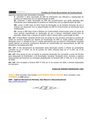 Cartilha do Posto Revendedor de Combustíveis
seguintes requisitos pelo Revendedor Varejista:
I– submeter e obter aprovação da ANP do Distribuidor que efetuará a readequação do
produto em desacordo com as especificações da ANP;
II– submeter e obter aprovação da ANP dos procedimentos que serão adotados pelo
Distribuidor para readequação do produto em desacordo com as especificações da ANP;
III– enviar à ANP cópia de Nota Fiscal de Devolução ou de Simples Remessa de que o
produto em desacordo com as especificações da ANP foi encaminhado ao Distribuidor para
readequação;
IV– enviar à ANP Nota Fiscal e Boletim de Conformidade comprovando estar de posse de
novo produto especificado ou declaração de que o tanque interditado estará fora de
operação. Nesse caso, o tanque só poderá voltar a operar após a autorização da ANP.
Art. 11º. O Revendedor Varejista deverá ficar de posse de uma amostra contraprova quando da
coleta de amostra realizada por Agente de Fiscalização da ANP ou órgão público conveniado.
Parágrafo único. A retirada do lacre e análise laboratorial que porventura o Revendedor Varejista
deseje efetuar na amostra contraprova deverão ser presenciados por representante da ANP em
laboratório contratado pela ANP.
Art. 12º. O não atendimento às disposições desta Resolução sujeita o infrator às penalidades
previstas na Lei nº 9.847, de 26 de outubro de 1999, alterada pela Lei nº 11.097, de 13 de
janeiro de 2005.
Art. 13º. Para ajuste do que se dispõe na presente Resolução fica concedido o prazo de 90 dias
para adequação do Distribuidor e do Revendedor Varejista. Parágrafo único. Durante a vigência
deste período permanecem as condições estabelecidas na Portaria ANP nº 248, de 31 de outubro
de 2000.
Art. 14º. Fica revogada a Portaria ANP nº 248, de 31 de outubro de 2000, e demais disposições
em contrário.
HAROLDO BORGES RODRIGUES LIMA

NOTA: Para consultas mais amplas DIRETAMENTE DESTA PÁGINA, favor consultar o site,
CLICANDO no link abaixo:
ANP – Agência Nacional de Petróleo, Gás Natural e Biocombustíveis:
http://www.anp.gov.br/

42

 
