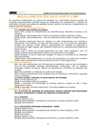 Cartilha do Posto Revendedor de Combustíveis

REGULAMENTO TÉCNICO ANP Nº 1/2007
Os seguintes procedimentos de controle da qualidade dos combustíveis líquidos deverão ser
cumpridos pelo Revendedor Varejista quando do recebimento dos combustíveis: O descarte do
combustível utilizado nas análises da qualidade deverá obedecer às Normas e Regulamentos do
órgão ambiental competente.
1. Procedimento de coleta das amostras.
1.1. Amostra para análise do produto.
1.1.1. Abrir o bocal do compartimento do caminhão-tanque referente ao produto a ser
recebido;
1.1.2. Retirar, aproximadamente, 10 litros do produto em balde apropriado e limpo;
1.1.3. Coletar, aproximadamente, 1 litro do combustível para proceder a análise conforme
item 3.
1.2. Amostra testemunha Deve ser coletada, de cada compartimento que contenha o
combustível a ser recebido, em frasco de vidro escuro, com 1L (um litro) de capacidade,
fechada com batoque, tampa plástica, acondicionada em envelope de segurança e
armazenada em lugar arejado, sem incidência direta de luz e suficientemente distante de
fontes de calor.
1.2.1. Lavar o frasco da amostra-testemunha por duas vezes, agitando-o com um
pequeno volume (aproximadamente 200mL) do combustível a ser coletado;
1.2.2. Descartar o volume usado para lavagem no tanque do caminhão se for detectada
não-conformidade;
1.2.3. Coletar, aproximadamente, 1L (um litro) do combustível a ser usado como amostratestemunha e acondicioná-la conforme descrito no item 2 deste Regulamento.
2. Envelope de Segurança.
2.1. Deve ser confeccionado com três películas de polietileno, duas de baixa densidade e
uma de alta densidade, dispostas alternadamente, coextrusado, com as seguintes
dimensões: 260mm de largura, 360mm de comprimento e 0,075mm de espessura das
paredes;
2.2. Deve possibilitar a verificação de evidência de violação;
2.3. O sistema de fechamento dos envelopes deve ser resistente a resfriamento, exposição
a calor e solventes;
2.4. Deve constar, impresso, na parte exterior do envelope:
2.4.1. As instruções de uso;
2.4.2. A numeração/código do envelope;
2.4.3. O formulário de identificação da amostra conforme modelo do item 5 deste
Regulamento Técnico;
2.4.4. A expressão “amostra-testemunha” nas bordas soldadas do envelope.
3. Análise das amostras.
3.1. O controle da qualidade do combustível, quando realizado pelo Revendedor
Varejista, compreende a análise das seguintes características:
3.1.1. Gasolina.
3.1.1.1. Aspecto e Cor.
3.1.1.2. Massa específica e temperatura da amostra ou massa específica a 20ºC.
3.1.1.3. Teor de álcool.
3.1.2. Álcool Etílico Hidratado Combustível – AEHC.
3.1.2.1. Aspecto e Cor.
3.1.2.2. Massa específica e temperatura da amostra ou massa específica a 20ºC.
3.1.2.3. Teor Alcoólico.
3.1.3. Óleo Diesel.
3.1.3.1. Aspecto e Cor.
3.1.3.2. Massa específica e temperatura da amostra ou massa específica a 20ºC.

43

 