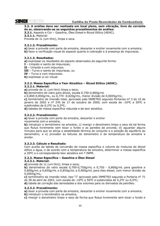 Cartilha do Posto Revendedor de Combustíveis
3.2. A análise deve ser realizada em local plano, sem vibração, livre de corrente
de ar, observando-se os seguintes procedimentos de análise:
3.2.1. Aspecto e Cor – Gasolina, Óleo Diesel e Álcool Etílico (AEHC).
3.2.1.1. Material:
Proveta de 1L (um litro), limpa e seca.
3.2.1.2. Procedimento:
a) lavar a proveta com parte da amostra, descartar e encher novamente com a amostra;
b) fazer a verificação visual do aspecto quanto à coloração e à presença de impurezas.
3.2.1.3. Resultados:
a) expressar os resultados de aspecto observados da seguinte forma:
I – Límpido e isento de impurezas;
II – Límpido e com impureza;
III – Turvo e isento de impurezas, ou
IV – Turvo e com impurezas.
b) expressar a cor visual.
3.2.2. Massa Específica e Teor Alcoólico – Álcool Etílico (AEHC).
3.2.2.1. Material:
a) proveta de 1L (um litro) limpa e seca;
b) densímetro de vidro para álcool, escala 0,750-0,800g/mL
e 0,800-0,850g/mL, ou 0,770 -0,820g/mL, menor divisão de 0,0005g/mL;
c) termômetro de imersão total, aprovado pelo INMETRO segundo Portarias nº 3 de 10 de
janeiro de 2002 e nº 245 de 17 de outubro de 2000, com escala de -10ºC a 50ºC e
subdivisões de 0,2ºC ou 0,5ºC;
d) tabelas de massa específica reduzida e de teor alcoólico.
3.2.2.2. Procedimento:
a) lavar a proveta com parte da amostra, descartar e encher
novamente com a amostra,
b) introduzir o termômetro na amostra; c) imergir o densímetro limpo e seco de tal forma
que flutue livremente sem tocar o fundo e as paredes da proveta; d) aguardar alguns
minutos para que se atinja a estabilidade térmica do conjunto e a posição de equilíbrio do
densímetro; e e) proceder às leituras do densímetro e da temperatura da amostra e
anotar.
3.2.2.3. Cálculo e Resultado:
Com auxílio da tabela de conversão de massa específica e volume de misturas de álcool
etílico e água, e de acordo com a temperatura da amostra, determinar a massa específica
a 20ºC e o correspondente teor alcoólico em º INPM.
3.2.3. Massa Específica – Gasolina e Óleo Diesel
3.2.3.1. Material:
a) proveta de 1L (um litro), limpa e seca;
b) densímetros de vidro escala 0,700-0,750g/mL e 0,750 - 0,800g/mL para gasolina e
0,800g/mL a 0,850g/mL e 0,850g/mL a 0,900g/mL para óleo diesel, com menor divisão de
0,0005g/mL;
c) termômetro de imersão total, tipo “I” aprovado pelo INMETRO segundo a Portaria nº 71
de 28 de abril de 2003, com escala de -10ºC a 50ºC e subdivisões de 0,2ºC ou 0,5ºC;
d) tabela de correção das densidades e dos volumes para os derivados de petróleo.
3.2.3.2. Procedimento:
a) lavar a proveta com parte da amostra, descartar e encher novamente com a amostra;
b) introduzir o termômetro na amostra;
c) imergir o densímetro limpo e seco de forma que flutue livremente sem tocar o fundo e

44

 
