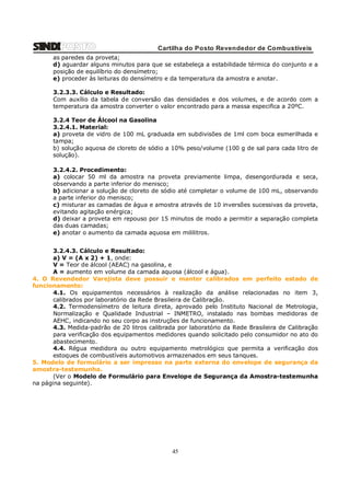 Cartilha do Posto Revendedor de Combustíveis
as paredes da proveta;
d) aguardar alguns minutos para que se estabeleça a estabilidade térmica do conjunto e a
posição de equilíbrio do densímetro;
e) proceder às leituras do densímetro e da temperatura da amostra e anotar.
3.2.3.3. Cálculo e Resultado:
Com auxílio da tabela de conversão das densidades e dos volumes, e de acordo com a
temperatura da amostra converter o valor encontrado para a massa especifica a 20ºC.
3.2.4 Teor de Álcool na Gasolina
3.2.4.1. Material:
a) proveta de vidro de 100 mL graduada em subdivisões de 1ml com boca esmerilhada e
tampa;
b) solução aquosa de cloreto de sódio a 10% peso/volume (100 g de sal para cada litro de
solução).
3.2.4.2. Procedimento:
a) colocar 50 ml da amostra na proveta previamente limpa, desengordurada e seca,
observando a parte inferior do menisco;
b) adicionar a solução de cloreto de sódio até completar o volume de 100 mL, observando
a parte inferior do menisco;
c) misturar as camadas de água e amostra através de 10 inversões sucessivas da proveta,
evitando agitação enérgica;
d) deixar a proveta em repouso por 15 minutos de modo a permitir a separação completa
das duas camadas;
e) anotar o aumento da camada aquosa em mililitros.
3.2.4.3. Cálculo e Resultado:
a) V = (A x 2) + 1, onde:
V = Teor de álcool (AEAC) na gasolina, e
A = aumento em volume da camada aquosa (álcool e água).
4. O Revendedor Varejista deve possuir e manter calibrados em perfeito estado de
funcionamento:
4.1. Os equipamentos necessários à realização da análise relacionadas no item 3,
calibrados por laboratório da Rede Brasileira de Calibração.
4.2. Termodensímetro de leitura direta, aprovado pelo Instituto Nacional de Metrologia,
Normalização e Qualidade Industrial – INMETRO, instalado nas bombas medidoras de
AEHC, indicando no seu corpo as instruções de funcionamento.
4.3. Medida-padrão de 20 litros calibrada por laboratório da Rede Brasileira de Calibração
para verificação dos equipamentos medidores quando solicitado pelo consumidor no ato do
abastecimento.
4.4. Régua medidora ou outro equipamento metrológico que permita a verificação dos
estoques de combustíveis automotivos armazenados em seus tanques.
5. Modelo de formulário a ser impresso na parte externa do envelope de segurança da
amostra-testemunha.
(Ver o Modelo de Formulário para Envelope de Segurança da Amostra-testemunha
na página seguinte).

45

 