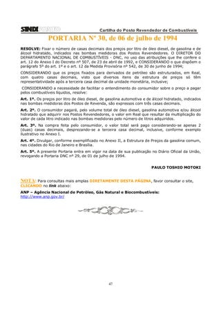Cartilha do Posto Revendedor de Combustíveis

PORTARIA Nº 30, de 06 de julho de 1994
RESOLVE: Fixar o número de casas decimais dos preços por litro de óleo diesel, de gasolina e de
álcool hidratado, indicados nas bombas medidoras dos Postos Revendedores. O DIRETOR DO
DEPARTAMENTO NACIONAL DE COMBUSTÍVEIS - DNC, no uso das atribuições que lhe confere o
art. 12 do Anexo I do Decreto nº 507, de 23 de abril de 1992, e CONSIDERANDO o que dispõem o
parágrafo 5º do art. 1º e o art. 12 da Medida Provisória nº 542, de 30 de junho de 1994;
CONSIDERANDO que os preços fixados para derivados de petróleo são estruturados, em Real,
com quatro casas decimais, visto que diversos itens da estrutura de preços só têm
representatividade após a terceira casa decimal da unidade monetária, inclusive;
CONSIDERANDO a necessidade de facilitar o entendimento do consumidor sobre o preço a pagar
pelos combustíveis líquidos, resolve:
Art. 1º. Os preços por litro de óleo diesel, de gasolina automotiva e de álcool hidratado, indicados
nas bombas medidoras dos Postos de Revenda, são expressos com três casas decimais.
Art. 2º. O consumidor pagará, pelo volume total de óleo diesel, gasolina automotiva e/ou álcool
hidratado que adquirir nos Postos Revendedores, o valor em Real que resultar da multiplicação do
valor de cada litro indicado nas bombas medidoras pelo número de litros adquiridos.
Art. 3º. Na compra feita pelo consumidor, o valor total será pago considerando-se apenas 2
(duas) casas decimais, desprezando-se a terceira casa decimal, inclusive, conforme exemplo
ilustrativo no Anexo I.
Art. 4º. Divulgar, conforme exemplificado no Anexo II, a Estrutura de Preços da gasolina comum,
nas cidades do Rio de Janeiro e Brasília.
Art. 5º. A presente Portaria entra em vigor na data de sua publicação no Diário Oficial da União,
revogando a Portaria DNC nº 29, de 01 de julho de 1994.
PAULO TOSHIO MOTOKI

NOTA: Para consultas mais amplas DIRETAMENTE DESTA PÁGINA, favor consultar o site,
CLICANDO no link abaixo:
ANP – Agência Nacional de Petróleo, Gás Natural e Biocombustíveis:
http://www.anp.gov.br/

47

 