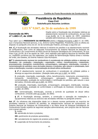 Cartilha do Posto Revendedor de Combustíveis

Presidência da República
Casa Civil
Subchefia para Assuntos Jurídicos

LEI No 9.847, de 26 de outubro de 1999
Conversão da MPv
nº 1.883-17, de 1999

Dispõe sobre a fiscalização das atividades relativas ao
abastecimento nacional de combustíveis, de que trata
a Lei 9.478, de 6 de agosto de 1997, estabelece
sanções administrativas e dá outras providências.

Faço saber que o PRESIDENTE DA REPÚBLICA adotou a Medida Provisória 1.883-17, de 1999,
que o Congresso Nacional aprovou, e eu, Antonio Carlos Magalhães, Presidente, para os efeitos do
disposto no parágrafo único do art. 62 da Constituição Federal, promulgo a seguinte Lei:
Art. 1o. A fiscalização das atividades relativas à indústria do petróleo e ao abastecimento nacional
de combustíveis, bem como do adequado funcionamento do Sistema Nacional de Estoques de
Combustíveis e do cumprimento do Plano Anual de Estoques Estratégicos de Combustíveis, de que
trata a Lei .9.478, de 6 de agosto de 1997, será realizada pela Agência Nacional do Petróleo-ANP
ou, mediante convênios por ela celebrados, por órgãos da Administração Pública direta e indireta
da União, dos Estados, do Distrito Federal e dos Municípios.
§1o. O abastecimento nacional de combustíveis é considerado de utilidade pública e abrange as
atividades de produção, importação, exportação, refino, beneficiamento, tratamento,
processamento, transporte, transferência, armazenagem, estocagem, distribuição, revenda e
comercialização de petróleo, seus derivados básicos e produtos, gás natural e condensado, bem
como a distribuição, revenda e comercialização de álcool etílico combustível.
§ 1o. O abastecimento nacional de combustíveis é considerado de utilidade pública e
abrange as seguintes atividades: (Redação dada pela Lei 11.097, de 2005)
I- produção, importação, exportação, refino, beneficiamento, tratamento, processamento,
transporte,
transferência,
armazenagem,
estocagem,
distribuição,
revenda,
comercialização, avaliação de conformidade e certificação do petróleo, gás natural e seus
derivados; (Incluído pela Lei 11.097, de 2005)
II- produção, importação, exportação, armazenagem, estocagem, distribuição, revenda,
comercialização, avaliação de conformidade e certificação do biodiesel; (Incluído pela Lei
11.097, de 2005)
III- comercialização, distribuição, revenda e controle de qualidade de álcool etílico
combustível. (Incluído pela Lei 11.097, de 2005)
§ 2o. A fiscalização abrange, também, a construção e operação de instalações e
equipamentos relativos ao exercício das atividades referidas no parágrafo anterior.
Art. 2o. Os infratores das disposições desta Lei e demais normas pertinentes ao exercício de
atividades relativas à indústria do petróleo, ao abastecimento nacional de combustíveis, ao
Sistema Nacional de Estoques de Combustíveis e ao Plano Anual de Estoques Estratégicos de
Combustíveis ficarão sujeitos às seguintes sanções administrativas, sem prejuízo das de natureza
civil e penal cabíveis:
I- multa;
II- apreensão de bens e produtos;
III- perdimento de produtos apreendidos;
IV- cancelamento do registro do produto junto à ANP;
V- suspensão de fornecimento de produtos;

49

 