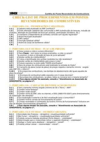 Cartilha do Posto Revendedor de Combustíveis

CHECK-LIST DE PROCEDIMENTOS EM POSTOS
REVENDEDORES DE COMBUSTÍVEIS
1 - PORTARIA 116 – INFORMAÇÕES CADASTRAIS:
1.1 (
) Cadastro está atualizado na ANP (verificar)?
1.2 (
) Existe alteração cadastral não comunicada a ANP (substituição de tanques, inclusão de
produtos, alteração de quantidade de bicos por produto, participação societária, etc.)
1.3 (
) A bandeira (independente de contrato) coincide com aquela registrada?
1.4 (
) Alvará Municipal atualizado?
1.5 (
) CNPJ válido?
1.6 (
) Inscrição Estadual válida?
1.7 (
) Alvará do Corpo de bombeiros válido?
1.8 (
) _____________________________________________________________________

2 - PORTARIA 116 E OUTRAS – PLACA DE PREÇOS:
2.1 (
) Possui preços a vista e a prazo diferentes?
2.2 (
) Placa Preços – tem todos os preços praticados, a vista e a prazo?
2.3 (
Se positivo, é clara a indicação da taxa de juros aplicada?
2.4 (
) Recebe cartão de crédito/débito?
2.5 (
) É clara a identificação dos cartões recebidos (ou não recebidos)?
2.6 (
) Recebe cartão de crédito/débito pelo preço a vista?
2.7 (
) Produto expostos na pista estão TODOS precificados?
2.8 (
) Placa de preços de combustíveis está localizada na entrada do Posto?
2.9 (
) O tamanho da placa (corpo da placa) de preços respeita o tamanho mínimo exigido
pela ANP (95 x 180cm)?
2.10 (
) Os preços dos combustíveis, nas bombas de abastecimento são iguais aqueles da
placa de preços?
2.11 (
) Os preços do combustível estão expostos com 3 casas decimais?
2.12 (
) Nos preços dos combustíveis, na placa, todos os números tem o mesmo tamanho?
2.13 (
) Ficou alguma dúvida? Se associado, consulte o “Atendimento ao Associado do
SINDIPOSTO, na página-2”.

3 - PORTARIA 116 – CARTAZ DE IDENTIFICAÇÃO DO POSTO
3.1 (
) Tem o tamanho mínimo exigido (mínimo de 50 x 70cm) – ANP?
3.2 (
) Contém nome fantasia?
3.3 (
) Contém razão social?
3.4 (
) Contém nome da ANP, sitio na internet, e DDG (0800 970 0267) para direcionamento
de reclamação não atendida?
3.5 (
) Sua localização é externa e de fácil visualização para o consumidor?
3.6 (
) Contém horário correto de funcionamento do posto?
3.7 (
) O Posto revendedor é conhecedor do horário mínimo de funcionamento? Inclusive em
dias de eleições (funcionamento obrigatório)?
3.8 (
) Ficou alguma dúvida? Se associado, consulte o “Atendimento ao Associado do
SINDIPOSTO, na página-2”.

4 - PORTARIA 116 E OUTRAS – OUTROS CARTAZES:
4.1
4.2
4.3
4.4
4.5
4.6

(
(
(
(
(
(

)
)
)
)
)
)

Nocividade dos Produtos – obrigatório –visual/quantidade suficiente?
Não Fumar – obrigatório – visualização/quantidade suficiente?
Proibido consumo bebidas alcoólicas (Porto Alegre) – visibilidade?
Determinação para o motociclista retirar o capacete (Goiânia) – visibilidade?
Desligar o motor para abastecer – obrigatório – visível?
Proibido utilizar celular – recomendado – visível?

5

 
