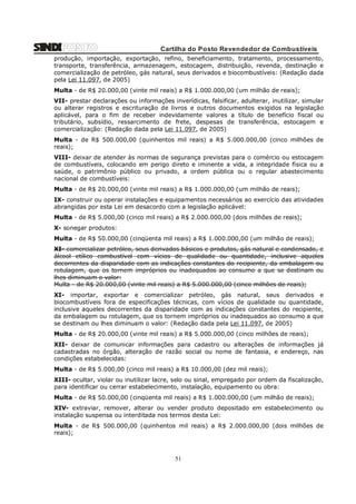 Cartilha do Posto Revendedor de Combustíveis
produção, importação, exportação, refino, beneficiamento, tratamento, processamento,
transporte, transferência, armazenagem, estocagem, distribuição, revenda, destinação e
comercialização de petróleo, gás natural, seus derivados e biocombustíveis: (Redação dada
pela Lei 11.097, de 2005)
Multa - de R$ 20.000,00 (vinte mil reais) a R$ 1.000.000,00 (um milhão de reais);
VII- prestar declarações ou informações inverídicas, falsificar, adulterar, inutilizar, simular
ou alterar registros e escrituração de livros e outros documentos exigidos na legislação
aplicável, para o fim de receber indevidamente valores a título de benefício fiscal ou
tributário, subsídio, ressarcimento de frete, despesas de transferência, estocagem e
comercialização: (Redação dada pela Lei 11.097, de 2005)
Multa - de R$ 500.000,00 (quinhentos mil reais) a R$ 5.000.000,00 (cinco milhões de
reais);
VIII- deixar de atender às normas de segurança previstas para o comércio ou estocagem
de combustíveis, colocando em perigo direto e iminente a vida, a integridade física ou a
saúde, o patrimônio público ou privado, a ordem pública ou o regular abastecimento
nacional de combustíveis:
Multa - de R$ 20.000,00 (vinte mil reais) a R$ 1.000.000,00 (um milhão de reais);
IX- construir ou operar instalações e equipamentos necessários ao exercício das atividades
abrangidas por esta Lei em desacordo com a legislação aplicável:
Multa - de R$ 5.000,00 (cinco mil reais) a R$ 2.000.000,00 (dois milhões de reais);
X- sonegar produtos:
Multa - de R$ 50.000,00 (cinqüenta mil reais) a R$ 1.000.000,00 (um milhão de reais);
XI- comercializar petróleo, seus derivados básicos e produtos, gás natural e condensado, e
álcool etílico combustível com vícios de qualidade ou quantidade, inclusive aqueles
decorrentes da disparidade com as indicações constantes do recipiente, da embalagem ou
rotulagem, que os tornem impróprios ou inadequados ao consumo a que se destinam ou
lhes diminuam o valor:
Multa - de R$ 20.000,00 (vinte mil reais) a R$ 5.000.000,00 (cinco milhões de reais);
XI- importar, exportar e comercializar petróleo, gás natural, seus derivados e
biocombustíveis fora de especificações técnicas, com vícios de qualidade ou quantidade,
inclusive aqueles decorrentes da disparidade com as indicações constantes do recipiente,
da embalagem ou rotulagem, que os tornem impróprios ou inadequados ao consumo a que
se destinam ou lhes diminuam o valor: (Redação dada pela Lei 11.097, de 2005)
Multa - de R$ 20.000,00 (vinte mil reais) a R$ 5.000.000,00 (cinco milhões de reais);
XII- deixar de comunicar informações para cadastro ou alterações de informações já
cadastradas no órgão, alteração de razão social ou nome de fantasia, e endereço, nas
condições estabelecidas:
Multa - de R$ 5.000,00 (cinco mil reais) a R$ 10.000,00 (dez mil reais);
XIII- ocultar, violar ou inutilizar lacre, selo ou sinal, empregado por ordem da fiscalização,
para identificar ou cerrar estabelecimento, instalação, equipamento ou obra:
Multa - de R$ 50.000,00 (cinqüenta mil reais) a R$ 1.000.000,00 (um milhão de reais);
XIV- extraviar, remover, alterar ou vender produto depositado em estabelecimento ou
instalação suspensa ou interditada nos termos desta Lei:
Multa - de R$ 500.000,00 (quinhentos mil reais) a R$ 2.000.000,00 (dois milhões de
reais);

51

 