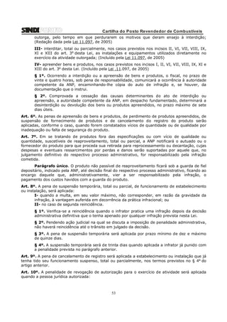 Cartilha do Posto Revendedor de Combustíveis
outorga, pelo tempo em que perdurarem os motivos que deram ensejo à interdição;
(Redação dada pela Lei 11.097, de 2005)
III- interditar, total ou parcialmente, nos casos previstos nos incisos II, VI, VII, VIII, IX,
XI e XIII do art. 3o desta Lei, as instalações e equipamentos utilizados diretamente no
exercício da atividade outorgada; (Incluído pela Lei 11.097, de 2005)
IV- apreender bens e produtos, nos casos previstos nos incisos I, II, VI, VII, VIII, IX, XI e
XIII do art. 3o desta Lei. (Incluído pela Lei .11.097, de 2005)
§ 1º. Ocorrendo a interdição ou a apreensão de bens e produtos, o fiscal, no prazo de
vinte e quatro horas, sob pena de responsabilidade, comunicará a ocorrência à autoridade
competente da ANP, encaminhando-lhe cópia do auto de infração e, se houver, da
documentação que o instrui.
§ 2º. Comprovada a cessação das causas determinantes do ato de interdição ou
apreensão, a autoridade competente da ANP, em despacho fundamentado, determinará a
desinterdição ou devolução dos bens ou produtos apreendidos, no prazo máximo de sete
dias úteis.
Art. 6º. As penas de apreensão de bens e produtos, de perdimento de produtos apreendidos, de
suspensão de fornecimento de produtos e de cancelamento do registro do produto serão
aplicadas, conforme o caso, quando forem constatados vícios de quantidade ou de qualidade por
inadequação ou falta de segurança do produto.
Art. 7º. Em se tratando de produtos fora das especificações ou com vício de qualidade ou
quantidade, suscetíveis de reaproveitamento, total ou parcial, a ANP notificará o autuado ou o
fornecedor do produto para que proceda sua retirada para reprocessamento ou decantação, cujas
despesas e eventuais ressarcimentos por perdas e danos serão suportadas por aquele que, no
julgamento definitivo do respectivo processo administrativo, for responsabilizado pela infração
cometida.
Parágrafo único. O produto não passível de reaproveitamento ficará sob a guarda de fiel
depositário, indicado pela ANP, até decisão final do respectivo processo administrativo, ficando ao
encargo daquele que, administrativamente, vier a ser responsabilizado pela infração, o
pagamento dos custos havidos com a guarda do produto.
Art. 8º. A pena de suspensão temporária, total ou parcial, de funcionamento de estabelecimento
ou instalação, será aplicada:
I- quando a multa, em seu valor máximo, não corresponder, em razão da gravidade da
infração, à vantagem auferida em decorrência da prática infracional; ou
II- no caso de segunda reincidência.
§ 1º. Verifica-se a reincidência quando o infrator pratica uma infração depois da decisão
administrativa definitiva que o tenha apenado por qualquer infração prevista nesta Lei.
§ 2º. Pendendo ação judicial na qual se discuta a imposição de penalidade administrativa,
não haverá reincidência até o trânsito em julgado da decisão.
§ 3º. A pena de suspensão temporária será aplicada por prazo mínimo de dez e máximo
de quinze dias.
§ 4º. A suspensão temporária será de trinta dias quando aplicada a infrator já punido com
a penalidade prevista no parágrafo anterior.
Art. 9º. A pena de cancelamento de registro será aplicada a estabelecimento ou instalação que já
tenha tido seu funcionamento suspenso, total ou parcialmente, nos termos previstos no § 4o do
artigo anterior.
Art. 10º. A penalidade de revogação de autorização para o exercício de atividade será aplicada
quando a pessoa jurídica autorizada:

53

 