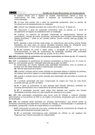 Cartilha do Posto Revendedor de Combustíveis
I- praticar fraude com o objetivo de receber indevidamente valores a título de
ressarcimento de frete, subsídio e despesas de transferência, estocagem e
comercialização;
II- já tiver sido punida com a pena de suspensão temporária, total ou parcial, de
funcionamento de estabelecimento ou instalação;
III- reincidir nas infrações previstas nos incisos VIII e XI do art. 3o desta Lei;
IV- descumprir a pena de suspensão temporária, total ou parcial, ou a pena de
cancelamento de registro de estabelecimento ou instalação.
V– praticar, no exercício de atividade relacionada ao abastecimento nacional de
combustíveis, infração da ordem econômica, reconhecida pelo Conselho Administrativo de
Defesa Econômica – Cade ou por decisão judicial. (Inciso incluído pela Lei 10.202, de
20.2.2001)
§ 1º. Aplicada a pena prevista neste artigo, os responsáveis pela pessoa jurídica ficarão
impedidos, por cinco anos, de exercer atividade constante desta Lei. (Parágrafo único
renumerado para § 1º com nova redação pela Lei 10.202, de 20.2.2001)
§ 2º. Na hipótese do inciso V deste artigo, a revogação da autorização dar-se-á
automaticamente na data de recebimento da notificação expedida pela autoridade
competente. (Parágrafo incluído pela Lei 10.202, de 20.2.2001)
Art. 11º. A penalidade de perdimento de produtos apreendidos na forma do art. 5o, inciso II,
desta Lei, será aplicada quando:
Art. 11º. A penalidade de perdimento de produtos apreendidos na forma do art. 5o, inciso IV,
desta Lei, será aplicada quando: (Redação dada pela Lei 11.097, de 2005)
I- comprovado, por exame realizado pela autoridade fiscalizadora, vício no produto ou
produto que não esteja adequado à especificação autorizada;
II- falta de segurança do produto;
III- quando o produto estiver sendo utilizado em atividade relativa à indústria do petróleo,
por pessoa sem prévio registro ou autorização exigidos na legislação aplicável;
IV- quando o produto estiver sendo utilizado para destinação não permitida ou diversa da
autorizada.
V- o produto apreendido não tiver comprovação de origem por meio de nota fiscal.
(Incluído pela Lei .11.097, de 2005)
§ 1º. A pena de perdimento só será aplicada após decisão definitiva, proferida em
processo administrativo com a observância do devido processo legal.
§ 2º. A penalidade prevista neste artigo será aplicada sem prejuízo das demais
penalidades previstas nesta Lei e das sanções de natureza civil ou penal.
Art. 12º. São autoridades competentes para lavrar auto de infração e instaurar processo
administrativo os funcionários da ANP ou de órgãos conveniados, designados para as atividades
de fiscalização.
Art. 13º. As infrações serão apuradas em processo administrativo, que deverá conter os
elementos suficientes para determinar a natureza da infração, a individualização e a gradação da
penalidade, assegurado o direito de ampla defesa e o contraditório.
§ 1º. Prescrevem no prazo de cinco anos, contado da data do cometimento da infração, as
sanções administrativas previstas nesta Lei.
§ 2º. A prescrição interrompe-se pela notificação do infrator ou por qualquer ato
inequívoco que importe apuração da irregularidade.

54

 
