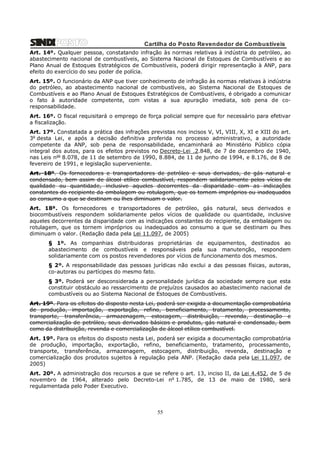 Cartilha do Posto Revendedor de Combustíveis
Art. 14º. Qualquer pessoa, constatando infração às normas relativas à indústria do petróleo, ao
abastecimento nacional de combustíveis, ao Sistema Nacional de Estoques de Combustíveis e ao
Plano Anual de Estoques Estratégicos de Combustíveis, poderá dirigir representação à ANP, para
efeito do exercício do seu poder de polícia.
Art. 15º. O funcionário da ANP que tiver conhecimento de infração às normas relativas à indústria
do petróleo, ao abastecimento nacional de combustíveis, ao Sistema Nacional de Estoques de
Combustíveis e ao Plano Anual de Estoques Estratégicos de Combustíveis, é obrigado a comunicar
o fato à autoridade competente, com vistas a sua apuração imediata, sob pena de coresponsabilidade.
Art. 16º. O fiscal requisitará o emprego de força policial sempre que for necessário para efetivar
a fiscalização.
Art. 17º. Constatada a prática das infrações previstas nos incisos V, VI, VIII, X, XI e XIII do art.
3o desta Lei, e após a decisão definitiva proferida no processo administrativo, a autoridade
competente da ANP, sob pena de responsabilidade, encaminhará ao Ministério Público cópia
integral dos autos, para os efeitos previstos no Decreto-Lei .2.848, de 7 de dezembro de 1940,
nas Leis nos 8.078, de 11 de setembro de 1990, 8.884, de 11 de junho de 1994, e 8.176, de 8 de
fevereiro de 1991, e legislação superveniente.
Art. 18º. Os fornecedores e transportadores de petróleo e seus derivados, de gás natural e
condensado, bem assim de álcool etílico combustível, respondem solidariamente pelos vícios de
qualidade ou quantidade, inclusive aqueles decorrentes da disparidade com as indicações
constantes do recipiente da embalagem ou rotulagem, que os tornem impróprios ou inadequados
ao consumo a que se destinam ou lhes diminuam o valor.
Art. 18ª. Os fornecedores e transportadores de petróleo, gás natural, seus derivados e
biocombustíveis respondem solidariamente pelos vícios de qualidade ou quantidade, inclusive
aqueles decorrentes da disparidade com as indicações constantes do recipiente, da embalagem ou
rotulagem, que os tornem impróprios ou inadequados ao consumo a que se destinam ou lhes
diminuam o valor. (Redação dada pela Lei 11.097, de 2005)
§ 1º. As companhias distribuidoras proprietárias de equipamentos, destinados ao
abastecimento de combustíveis e responsáveis pela sua manutenção, respondem
solidariamente com os postos revendedores por vícios de funcionamento dos mesmos.
§ 2º. A responsabilidade das pessoas jurídicas não exclui a das pessoas físicas, autoras,
co-autoras ou partícipes do mesmo fato.
§ 3º. Poderá ser desconsiderada a personalidade jurídica da sociedade sempre que esta
constituir obstáculo ao ressarcimento de prejuízos causados ao abastecimento nacional de
combustíveis ou ao Sistema Nacional de Estoques de Combustíveis.
Art. 19º. Para os efeitos do disposto nesta Lei, poderá ser exigida a documentação comprobatória
de produção, importação, exportação, refino, beneficiamento, tratamento, processamento,
transporte, transferência, armazenagem, estocagem, distribuição, revenda, destinação e
comercialização de petróleo, seus derivados básicos e produtos, gás natural e condensado, bem
como da distribuição, revenda e comercialização de álcool etílico combustível.
Art. 19º. Para os efeitos do disposto nesta Lei, poderá ser exigida a documentação comprobatória
de produção, importação, exportação, refino, beneficiamento, tratamento, processamento,
transporte, transferência, armazenagem, estocagem, distribuição, revenda, destinação e
comercialização dos produtos sujeitos à regulação pela ANP. (Redação dada pela Lei 11.097, de
2005)
Art. 20º. A administração dos recursos a que se refere o art. 13, inciso II, da Lei 4.452, de 5 de
novembro de 1964, alterado pelo Decreto-Lei no 1.785, de 13 de maio de 1980, será
regulamentada pelo Poder Executivo.

55

 