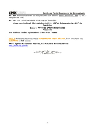 Cartilha do Posto Revendedor de Combustíveis
Art. 21º. Ficam convalidados os atos praticados com base na Medida Provisória 1.883-16, de 27
de agosto de 1999.
Art. 22º. Esta Lei entra em vigor na data de sua publicação.
Congresso Nacional, 26 de outubro de 1999; 178o da Independência e 111o da
República.
Senador ANTONIO CARLOS MAGALHÃES
Presidente
Este texto não substitui o publicado no D.O.U. de 27.10.1999

NOTA: Para consultas mais amplas DIRETAMENTE DESTA PÁGINA, favor consultar o site,
CLICANDO no link abaixo:
ANP – Agência Nacional de Petróleo, Gás Natural e Biocombustíveis:
http://www.anp.gov.br/

56

 