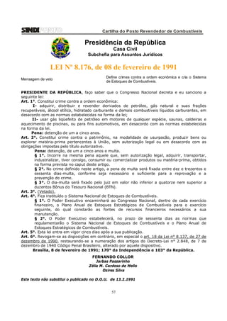 Cartilha do Posto Revendedor de Combustíveis

Presidência da República
Casa Civil
Subchefia para Assuntos Jurídicos

LEI Nº 8.176, de 08 de fevereiro de 1991
Mensagem de veto

Define crimes contra a ordem econômica e cria o Sistema
de Estoques de Combustíveis.

PRESIDENTE DA REPÚBLICA, faço saber que o Congresso Nacional decreta e eu sanciono a
seguinte lei:
Art. 1°. Constitui crime contra a ordem econômica:
I- adquirir, distribuir e revender derivados de petróleo, gás natural e suas frações
recuperáveis, álcool etílico, hidratado carburante e demais combustíveis líquidos carburantes, em
desacordo com as normas estabelecidas na forma da lei;
II- usar gás liqüefeito de petróleo em motores de qualquer espécie, saunas, caldeiras e
aquecimento de piscinas, ou para fins automotivos, em desacordo com as normas estabelecidas
na forma da lei.
Pena: detenção de um a cinco anos.
Art. 2°. Constitui crime contra o patrimônio, na modalidade de usurpacão, produzir bens ou
explorar matéria-prima pertencentes à União, sem autorização legal ou em desacordo com as
obrigações impostas pelo título autorizativo.
Pena: detenção, de um a cinco anos e multa.
§ 1°. Incorre na mesma pena aquele que, sem autorização legal, adquirir, transportar,
industrializar, tiver consigo, consumir ou comercializar produtos ou matéria-prima, obtidos
na forma prevista no caput deste artigo.
§ 2°. No crime definido neste artigo, a pena de multa será fixada entre dez e trezentos e
sessenta dias-multa, conforme seja necessário e suficiente para a reprovação e a
prevenção do crime.
§ 3°. O dia-multa será fixado pelo juiz em valor não inferior a quatorze nem superior a
duzentos Bônus do Tesouro Nacional (BTN).
Art. 3°. (Vetado).
Art. 4°. Fica instituído o Sistema Nacional de Estoques de Combustíveis.
§ 1°. O Poder Executivo encaminhará ao Congresso Nacional, dentro de cada exercício
financeiro, o Plano Anual de Estoques Estratégicos de Combustíveis para o exercício
seguinte, do qual constarão as fontes de recursos financeiros necessários a sua
manutenção.
§ 2°. O Poder Executivo estabelecerá, no prazo de sessenta dias as normas que
regulamentarão o Sistema Nacional de Estoques de Combustíveis e o Plano Anual de
Estoques Estratégicos de Combustíveis.
Art. 5°. Esta lei entra em vigor cinco dias após a sua publicação.
Art. 6°. Revogam-se as disposições em contrário, em especial o art. 18 da Lei n° 8.137, de 27 de
dezembro de 1990, restaurando-se a numeração dos artigos do Decreto-Lei n° 2.848, de 7 de
dezembro de 1940 Código Penal Brasileiro, alterado por aquele dispositivo.
Brasília, 8 de fevereiro de 1991; 170° da Independência e 103° da República.
FERNANDO COLLOR
Jarbas Passarinho
Zélia M. Cardoso de Mello
Ozires Silva
Este texto não substitui o publicado no D.O.U. de 13.2.1991

57

 