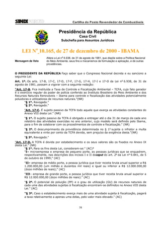 Cartilha do Posto Revendedor de Combustíveis

Presidência da República
Casa Civil
Subchefia para Assuntos Jurídicos

LEI No 10.165, de 27 de dezembro de 2000 - IBAMA
Mensagem de Veto

Altera a Lei n o 6.938, de 31 de agosto de 1981, que dispõe sobre a Política Nacional
do Meio Ambiente, seus fins e mecanismos de formulação e aplicação, e dá outras
providências.

O PRESIDENTE DA REPÚBLICA Faço saber que o Congresso Nacional decreta e eu sanciono a
seguinte Lei:
Art. 1º. Os arts. 17-B, 17-C, 17-D, 17-F, 17-G, 17-H, 17-I e 17-O da Lei no 6.938, de 31 de
agosto de 1981, passam a vigorar com a seguinte redação:
"Art. 17-B. Fica instituída a Taxa de Controle e Fiscalização Ambiental – TCFA, cujo fato gerador
é o exercício regular do poder de polícia conferido ao Instituto Brasileiro do Meio Ambiente e dos
Recursos Naturais Renováveis – Ibama para controle e fiscalização das atividades potencialmente
poluidoras e utilizadoras de recursos naturais."(NR)
"§ 1º. Revogado."
"§ 2º. Revogado."
"Art. 17-C. É sujeito passivo da TCFA todo aquele que exerça as atividades constantes do
Anexo VIII desta Lei." (NR)
"§ 1º. O sujeito passivo da TCFA é obrigado a entregar até o dia 31 de março de cada ano
relatório das atividades exercidas no ano anterior, cujo modelo será definido pelo Ibama,
para o fim de colaborar com os procedimentos de controle e fiscalização." (NR)
"§ 2º. O descumprimento da providência determinada no § 1o sujeita o infrator a multa
equivalente a vinte por cento da TCFA devida, sem prejuízo da exigência desta."(NR)
"§ 3º. Revogado."
"Art. 17-D. A TCFA é devida por estabelecimento e os seus valores são os fixados no Anexo IX
desta Lei." (NR)
"§ 1º. Para os fins desta Lei, consideram-se:" (AC)*
"I– microempresa e empresa de pequeno porte, as pessoas jurídicas que se enquadrem,
respectivamente, nas descrições dos incisos I e II docaput do art. 2o da Lei n o 9.841, de 5
de outubro de 1999;" (AC)
"II– empresa de médio porte, a pessoa jurídica que tiver receita bruta anual superior a R$
1.200.000,00 (um milhão e duzentos mil reais) e igual ou inferior a R$ 12.000.000,00
(doze milhões de reais);" (AC)
"III– empresa de grande porte, a pessoa jurídica que tiver receita bruta anual superior a
R$ 12.000.000,00 (doze milhões de reais)." (AC)
"§ 2º. O potencial de poluição (PP) e o grau de utilização (GU) de recursos naturais de
cada uma das atividades sujeitas à fiscalização encontram-se definidos no Anexo VIII desta
Lei." (AC)
"§ 3º. Caso o estabelecimento exerça mais de uma atividade sujeita à fiscalização, pagará
a taxa relativamente a apenas uma delas, pelo valor mais elevado." (AC)

58

 