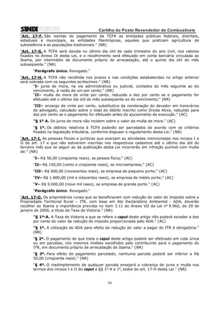 Cartilha do Posto Revendedor de Combustíveis
"Art. 17-F. São isentas do pagamento da TCFA as entidades públicas federais, distritais,
estaduais e municipais, as entidades filantrópicas, aqueles que praticam agricultura de
subsistência e as populações tradicionais." (NR)
"Art. 17-G. A TCFA será devida no último dia útil de cada trimestre do ano civil, nos valores
fixados no Anexo IX desta Lei, e o recolhimento será efetuado em conta bancária vinculada ao
Ibama, por intermédio de documento próprio de arrecadação, até o quinto dia útil do mês
subseqüente." (NR)
"Parágrafo único. Revogado."
"Art. 17-H. A TCFA não recolhida nos prazos e nas condições estabelecidas no artigo anterior
será cobrada com os seguintes acréscimos:" (NR)
"I- juros de mora, na via administrativa ou judicial, contados do mês seguinte ao do
vencimento, à razão de um por cento;" (NR)
"II– multa de mora de vinte por cento, reduzida a dez por cento se o pagamento for
efetuado até o último dia útil do mês subseqüente ao do vencimento;" (NR)
"III– encargo de vinte por cento, substitutivo da condenação do devedor em honorários
de advogado, calculado sobre o total do débito inscrito como Dívida Ativa, reduzido para
dez por cento se o pagamento for efetuado antes do ajuizamento da execução." (AC)
"§ 1º A. Os juros de mora não incidem sobre o valor da multa de mora." (AC)
"§ 1º. Os débitos relativos à TCFA poderão ser parcelados de acordo com os critérios
fixados na legislação tributária, conforme dispuser o regulamento desta Lei." (NR)
"Art. 17-I. As pessoas físicas e jurídicas que exerçam as atividades mencionadas nos incisos I e
II do art. 17 e que não estiverem inscritas nos respectivos cadastros até o último dia útil do
terceiro mês que se seguir ao da publicação desta Lei incorrerão em infração punível com multa
de:" (NR)
"I– R$ 50,00 (cinqüenta reais), se pessoa física;" (AC)
"II– R$ 150,00 (cento e cinqüenta reais), se microempresa;" (AC)
"III– R$ 900,00 (novecentos reais), se empresa de pequeno porte;" (AC)
"IV– R$ 1.800,00 (mil e oitocentos reais), se empresa de médio porte;" (AC)
"V– R$ 9.000,00 (nove mil reais), se empresa de grande porte." (AC)
"Parágrafo único. Revogado."
"Art. 17-O. Os proprietários rurais que se beneficiarem com redução do valor do Imposto sobre a
Propriedade Territorial Rural – ITR, com base em Ato Declaratório Ambiental - ADA, deverão
recolher ao Ibama a importância prevista no item 3.11 do Anexo VII da Lei n o 9.960, de 29 de
janeiro de 2000, a título de Taxa de Vistoria." (NR)
"§ 1º-A. A Taxa de Vistoria a que se refere o caput deste artigo não poderá exceder a dez
por cento do valor da redução do imposto proporcionada pelo ADA." (AC)
"§ 1º. A utilização do ADA para efeito de redução do valor a pagar do ITR é obrigatória."
(NR)
"§ 2º. O pagamento de que trata o caput deste artigo poderá ser efetivado em cota única
ou em parcelas, nos mesmos moldes escolhidos pelo contribuinte para o pagamento do
ITR, em documento próprio de arrecadação do Ibama." (NR)
"§ 3º. Para efeito de pagamento parcelado, nenhuma parcela poderá ser inferior a R$
50,00 (cinqüenta reais)." (NR)
"§ 4º. O inadimplemento de qualquer parcela ensejará a cobrança de juros e multa nos
termos dos incisos I e II do caput e §§ 1o-A e 1o, todos do art. 17-H desta Lei." (NR)

59

 