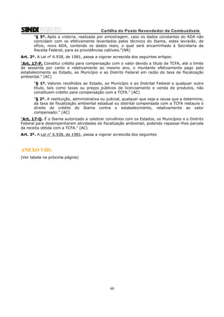 Cartilha do Posto Revendedor de Combustíveis
"§ 5º. Após a vistoria, realizada por amostragem, caso os dados constantes do ADA não
coincidam com os efetivamente levantados pelos técnicos do Ibama, estes lavrarão, de
ofício, novo ADA, contendo os dados reais, o qual será encaminhado à Secretaria da
Receita Federal, para as providências cabíveis."(NR)
Art. 2º. A Lei no 6.938, de 1981, passa a vigorar acrescida dos seguintes artigos:
"Art. 17-P. Constitui crédito para compensação com o valor devido a título de TCFA, até o limite
de sessenta por cento e relativamente ao mesmo ano, o montante efetivamente pago pelo
estabelecimento ao Estado, ao Município e ao Distrito Federal em razão de taxa de fiscalização
ambiental." (AC)
"§ 1º. Valores recolhidos ao Estado, ao Município e ao Distrital Federal a qualquer outro
título, tais como taxas ou preços públicos de licenciamento e venda de produtos, não
constituem crédito para compensação com a TCFA." (AC)
"§ 2º. A restituição, administrativa ou judicial, qualquer que seja a causa que a determine,
da taxa de fiscalização ambiental estadual ou distrital compensada com a TCFA restaura o
direito de crédito do Ibama contra o estabelecimento, relativamente ao valor
compensado." (AC)
"Art. 17-Q. É o Ibama autorizado a celebrar convênios com os Estados, os Municípios e o Distrito
Federal para desempenharem atividades de fiscalização ambiental, podendo repassar-lhes parcela
da receita obtida com a TCFA." (AC)
Art. 3º. A Lei no 6.938, de 1981, passa a vigorar acrescida dos seguintes

ANEXO VIII:
(Ver tabela na próxima página)

60

 