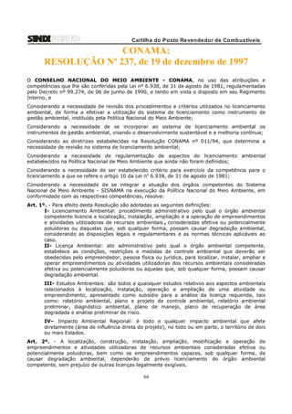 Cartilha do Posto Revendedor de Combustíveis

CONAMA:
RESOLUÇÃO Nº 237, de 19 de dezembro de 1997
O CONSELHO NACIONAL DO MEIO AMBIENTE - CONAMA, no uso das atribuições e
competências que lhe são conferidas pela Lei nº 6.938, de 31 de agosto de 1981, regulamentadas
pelo Decreto nº 99.274, de 06 de junho de 1990, e tendo em vista o disposto em seu Regimento
Interno, e
Considerando a necessidade de revisão dos procedimentos e critérios utilizados no licenciamento
ambiental, de forma a efetivar a utilização do sistema de licenciamento como instrumento de
gestão ambiental, instituído pela Política Nacional do Meio Ambiente;
Considerando a necessidade de se incorporar ao sistema de licenciamento ambiental os
instrumentos de gestão ambiental, visando o desenvolvimento sustentável e a melhoria contínua;
Considerando as diretrizes estabelecidas na Resolução CONAMA nº 011/94, que determina a
necessidade de revisão no sistema de licenciamento ambiental;
Considerando a necessidade de regulamentação de aspectos do licenciamento ambiental
estabelecidos na Política Nacional de Meio Ambiente que ainda não foram definidos;
Considerando a necessidade de ser estabelecido critério para exercício da competência para o
licenciamento a que se refere o artigo 10 da Lei no 6.938, de 31 de agosto de 1981;
Considerando a necessidade de se integrar a atuação dos órgãos competentes do Sistema
Nacional de Meio Ambiente - SISNAMA na execução da Política Nacional do Meio Ambiente, em
conformidade com as respectivas competências, resolve:
Art. 1º. - Para efeito desta Resolução são adotadas as seguintes definições:
I- Licenciamento Ambiental: procedimento administrativo pelo qual o órgão ambiental
competente licencia a localização, instalação, ampliação e a operação de empreendimentos
e atividades utilizadoras de recursos ambientais , consideradas efetiva ou potencialmente
poluidoras ou daquelas que, sob qualquer forma, possam causar degradação ambiental,
considerando as disposições legais e regulamentares e as normas técnicas aplicáveis ao
caso.
II- Licença Ambiental: ato administrativo pelo qual o órgão ambiental competente,
estabelece as condições, restrições e medidas de controle ambiental que deverão ser
obedecidas pelo empreendedor, pessoa física ou jurídica, para localizar, instalar, ampliar e
operar empreendimentos ou atividades utilizadoras dos recursos ambientais consideradas
efetiva ou potencialmente poluidoras ou aquelas que, sob qualquer forma, possam causar
degradação ambiental.
III- Estudos Ambientais: são todos e quaisquer estudos relativos aos aspectos ambientais
relacionados à localização, instalação, operação e ampliação de uma atividade ou
empreendimento, apresentado como subsídio para a análise da licença requerida, tais
como: relatório ambiental, plano e projeto de controle ambiental, relatório ambiental
preliminar, diagnóstico ambiental, plano de manejo, plano de recuperação de área
degradada e análise preliminar de risco.
IV– Impacto Ambiental Regional: é todo e qualquer impacto ambiental que afete
diretamente (área de influência direta do projeto), no todo ou em parte, o território de dois
ou mais Estados.
Art. 2º. - A localização, construção, instalação, ampliação, modificação e operação de
empreendimentos e atividades utilizadoras de recursos ambientais consideradas efetiva ou
potencialmente poluidoras, bem como os empreendimentos capazes, sob qualquer forma, de
causar degradação ambiental, dependerão de prévio licenciamento do órgão ambiental
competente, sem prejuízo de outras licenças legalmente exigíveis.

64

 