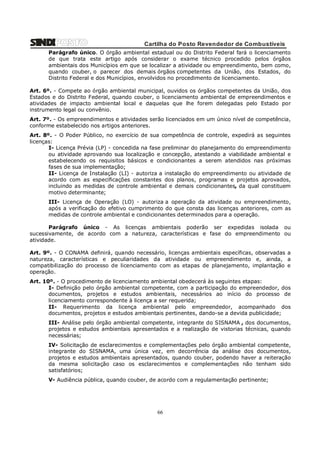 Cartilha do Posto Revendedor de Combustíveis
Parágrafo único. O órgão ambiental estadual ou do Distrito Federal fará o licenciamento
de que trata este artigo após considerar o exame técnico procedido pelos órgãos
ambientais dos Municípios em que se localizar a atividade ou empreendimento, bem como,
quando couber, o parecer dos demais órgãos competentes da União, dos Estados, do
Distrito Federal e dos Municípios, envolvidos no procedimento de licenciamento.
Art. 6º. - Compete ao órgão ambiental municipal, ouvidos os órgãos competentes da União, dos
Estados e do Distrito Federal, quando couber, o licenciamento ambiental de empreendimentos e
atividades de impacto ambiental local e daquelas que lhe forem delegadas pelo Estado por
instrumento legal ou convênio.
Art. 7º. - Os empreendimentos e atividades serão licenciados em um único nível de competência,
conforme estabelecido nos artigos anteriores.
Art. 8º. - O Poder Público, no exercício de sua competência de controle, expedirá as seguintes
licenças:
I- Licença Prévia (LP) - concedida na fase preliminar do planejamento do empreendimento
ou atividade aprovando sua localização e concepção, atestando a viabilidade ambiental e
estabelecendo os requisitos básicos e condicionantes a serem atendidos nas próximas
fases de sua implementação;
II- Licença de Instalação (LI) - autoriza a instalação do empreendimento ou atividade de
acordo com as especificações constantes dos planos, programas e projetos aprovados,
incluindo as medidas de controle ambiental e demais condicionantes, da qual constituem
motivo determinante;
III- Licença de Operação (LO) - autoriza a operação da atividade ou empreendimento,
após a verificação do efetivo cumprimento do que consta das licenças anteriores, com as
medidas de controle ambiental e condicionantes determinados para a operação.
Parágrafo único - As licenças ambientais poderão ser expedidas isolada ou
sucessivamente, de acordo com a natureza, características e fase do empreendimento ou
atividade.
Art. 9º. - O CONAMA definirá, quando necessário, licenças ambientais específicas, observadas a
natureza, características e peculiaridades da atividade ou empreendimento e, ainda, a
compatibilização do processo de licenciamento com as etapas de planejamento, implantação e
operação.
Art. 10º. - O procedimento de licenciamento ambiental obedecerá às seguintes etapas:
I- Definição pelo órgão ambiental competente, com a participação do empreendedor, dos
documentos, projetos e estudos ambientais, necessários ao início do processo de
licenciamento correspondente à licença a ser requerida;
II- Requerimento da licença ambiental pelo empreendedor, acompanhado dos
documentos, projetos e estudos ambientais pertinentes, dando-se a devida publicidade;
III- Análise pelo órgão ambiental competente, integrante do SISNAMA , dos documentos,
projetos e estudos ambientais apresentados e a realização de vistorias técnicas, quando
necessárias;
IV- Solicitação de esclarecimentos e complementações pelo órgão ambiental competente,
integrante do SISNAMA, uma única vez, em decorrência da análise dos documentos,
projetos e estudos ambientais apresentados, quando couber, podendo haver a reiteração
da mesma solicitação caso os esclarecimentos e complementações não tenham sido
satisfatórios;
V- Audiência pública, quando couber, de acordo com a regulamentação pertinente;

66

 