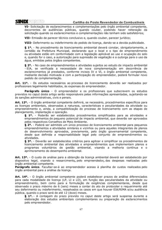 Cartilha do Posto Revendedor de Combustíveis
VI- Solicitação de esclarecimentos e complementações pelo órgão ambiental competente,
decorrentes de audiências públicas, quando couber, podendo haver reiteração da
solicitação quando os esclarecimentos e complementações não tenham sido satisfatórios;
VII- Emissão de parecer técnico conclusivo e, quando couber, parecer jurídico;
VIII- Deferimento ou indeferimento do pedido de licença, dando-se a devida publicidade.
§ 1º. - No procedimento de licenciamento ambiental
certidão da Prefeitura Municipal, declarando que o
ou atividade estão em conformidade com a legislação
e, quando for o caso, a autorização para supressão de
água, emitidas pelos órgãos competentes.

deverá constar, obrigatoriamente, a
local e o tipo de empreendimento
aplicável ao uso e ocupação do solo
vegetação e a outorga para o uso da

§ 2º. - No caso de empreendimentos e atividades sujeitos ao estudo de impacto ambiental
- EIA, se verificada a necessidade de nova complementação em decorrência de
esclarecimentos já prestados, conforme incisos IV e VI, o órgão ambiental competente,
mediante decisão motivada e com a participação do empreendedor, poderá formular novo
pedido de complementação.
Art. 11º. - Os estudos necessários ao processo de licenciamento deverão ser realizados por
profissionais legalmente habilitados, às expensas do empreendedor.
Parágrafo único - O empreendedor e os profissionais que subscrevem os estudos
previstos no caput deste artigo serão responsáveis pelas informações apresentadas, sujeitando-se
às sanções administrativas, civis e penais.
Art. 12º. - O órgão ambiental competente definirá, se necessário, procedimentos específicos para
as licenças ambientais, observadas a natureza, características e peculiaridades da atividade ou
empreendimento e, ainda, a compatibilização do processo de licenciamento com as etapas de
planejamento, implantação e operação.
§ 1º. - Poderão ser estabelecidos procedimentos simplificados para as atividades e
empreendimentos de pequeno potencial de impacto ambiental, que deverão ser aprovados
pelos respectivos Conselhos de Meio Ambiente.
§ 2º. - Poderá ser admitido um único processo de licenciamento ambiental para pequenos
empreendimentos e atividades similares e vizinhos ou para aqueles integrantes de planos
de desenvolvimento aprovados, previamente, pelo órgão governamental competente,
desde que definida a responsabilidade legal pelo conjunto de empreendimentos ou
atividades.
§ 3º. - Deverão ser estabelecidos critérios para agilizar e simplificar os procedimentos de
licenciamento ambiental das atividades e empreendimentos que implementem planos e
programas voluntários de gestão ambiental, visando a melhoria contínua e o
aprimoramento do desempenho ambiental.
Art. 13º. - O custo de análise para a obtenção da licença ambiental deverá ser estabelecido por
dispositivo legal, visando o ressarcimento, pelo empreendedor, das despesas realizadas pelo
órgão ambiental competente.
Parágrafo único. Facultar-se-á ao empreendedor acesso à planilha de custos realizados pelo
órgão ambiental para a análise da licença.
Art. 14º. - O órgão ambiental competente poderá estabelecer prazos de análise diferenciados
para cada modalidade de licença (LP, LI e LO), em função das peculiaridades da atividade ou
empreendimento, bem como para a formulação de exigências complementares, desde que
observado o prazo máximo de 6 (seis) meses a contar do ato de protocolar o requerimento até
seu deferimento ou indeferimento, ressalvados os casos em que houver EIA/RIMA e/ou audiência
pública, quando o prazo será de até 12 (doze) meses.
§ 1º. - A contagem do prazo previsto no caput deste artigo será suspensa durante a
elaboração dos estudos ambientais complementares ou preparação de esclarecimentos
pelo empreendedor.

67

 