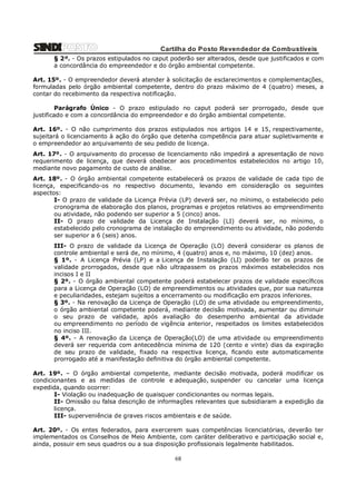 Cartilha do Posto Revendedor de Combustíveis
§ 2º. - Os prazos estipulados no caput poderão ser alterados, desde que justificados e com
a concordância do empreendedor e do órgão ambiental competente.
Art. 15º. - O empreendedor deverá atender à solicitação de esclarecimentos e complementações,
formuladas pelo órgão ambiental competente, dentro do prazo máximo de 4 (quatro) meses, a
contar do recebimento da respectiva notificação.
Parágrafo Único - O prazo estipulado no caput poderá ser prorrogado, desde que
justificado e com a concordância do empreendedor e do órgão ambiental competente.
Art. 16º. - O não cumprimento dos prazos estipulados nos artigos 14 e 15, respectivamente,
sujeitará o licenciamento à ação do órgão que detenha competência para atuar supletivamente e
o empreendedor ao arquivamento de seu pedido de licença.
Art. 17º. - O arquivamento do processo de licenciamento não impedirá a apresentação de novo
requerimento de licença, que deverá obedecer aos procedimentos estabelecidos no artigo 10,
mediante novo pagamento de custo de análise.
Art. 18º. - O órgão ambiental competente estabelecerá os prazos de validade de cada tipo de
licença, especificando-os no respectivo documento, levando em consideração os seguintes
aspectos:
I- O prazo de validade da Licença Prévia (LP) deverá ser, no mínimo, o estabelecido pelo
cronograma de elaboração dos planos, programas e projetos relativos ao empreendimento
ou atividade, não podendo ser superior a 5 (cinco) anos.
II- O prazo de validade da Licença de Instalação (LI) deverá ser, no mínimo, o
estabelecido pelo cronograma de instalação do empreendimento ou atividade, não podendo
ser superior a 6 (seis) anos.
III- O prazo de validade da Licença de Operação (LO) deverá considerar os planos de
controle ambiental e será de, no mínimo, 4 (quatro) anos e, no máximo, 10 (dez) anos.
§ 1º. - A Licença Prévia (LP) e a Licença de Instalação (LI) poderão ter os prazos de
validade prorrogados, desde que não ultrapassem os prazos máximos estabelecidos nos
incisos I e II
§ 2º. - O órgão ambiental competente poderá estabelecer prazos de validade específicos
para a Licença de Operação (LO) de empreendimentos ou atividades que, por sua natureza
e peculiaridades, estejam sujeitos a encerramento ou modificação em prazos inferiores.
§ 3º. - Na renovação da Licença de Operação (LO) de uma atividade ou empreendimento,
o órgão ambiental competente poderá, mediante decisão motivada, aumentar ou diminuir
o seu prazo de validade, após avaliação do desempenho ambiental da atividade
ou empreendimento no período de vigência anterior, respeitados os limites estabelecidos
no inciso III.
§ 4º. - A renovação da Licença de Operação(LO) de uma atividade ou empreendimento
deverá ser requerida com antecedência mínima de 120 (cento e vinte) dias da expiração
de seu prazo de validade, fixado na respectiva licença, ficando este automaticamente
prorrogado até a manifestação definitiva do órgão ambiental competente.
Art. 19º. – O órgão ambiental competente, mediante decisão motivada, poderá modificar os
condicionantes e as medidas de controle e adequação, suspender ou cancelar uma licença
expedida, quando ocorrer:
I- Violação ou inadequação de quaisquer condicionantes ou normas legais.
II- Omissão ou falsa descrição de informações relevantes que subsidiaram a expedição da
licença.
III- superveniência de graves riscos ambientais e de saúde.
Art. 20º. - Os entes federados, para exercerem suas competências licenciatórias, deverão ter
implementados os Conselhos de Meio Ambiente, com caráter deliberativo e participação social e,
ainda, possuir em seus quadros ou a sua disposição profissionais legalmente habilitados.

68

 