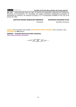 Cartilha do Posto Revendedor de Combustíveis
Art. 21º. - Esta Resolução entra em vigor na data de sua publicação, aplicando seus efeitos aos
processos de licenciamento em tramitação nos órgãos ambientais competentes, revogadas as
disposições em contrário, em especial os artigos 3o e 7º da Resolução CONAMA nº 001, de 23 de
janeiro de 1986.
GUSTAVO KRAUSE GONÇALVES SOBRINHO

RAIMUNDO DEUSDARÁ FILHO

Presidente

Secretário-Executivo

NOTA: Para consultas mais amplas DIRETAMENTE DESTA PÁGINA, favor consultar o site,
CLICANDO no link abaixo:
CONAMA – Conselho Nacional de Meio Ambiente:
http://www.mma.gov.br/conama/

69

 