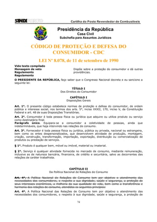 Cartilha do Posto Revendedor de Combustíveis

Presidência da República
Casa Civil
Subchefia para Assuntos Jurídicos

CÓDIGO DE PROTEÇÃO E DEFESA DO
CONSUMIDOR - CDC
LEI Nº 8.078, de 11 de setembro de 1990
Vide texto compilado
Mensagem de veto
Regulamento
Regulamento

Dispõe sobre a proteção do consumidor e dá outras
providências.

O PRESIDENTE DA REPÚBLICA, faço saber que o Congresso Nacional decreta e eu sanciono a
seguinte lei:
TÍTULO I
Dos Direitos do Consumidor
CAPÍTULO I
Disposições Gerais
Art. 1°. O presente código estabelece normas de proteção e defesa do consumidor, de ordem
pública e interesse social, nos termos dos arts. 5°, inciso XXXII, 170, inciso V, da Constituição
Federal e art. 48 de suas Disposições Transitórias.
Art. 2°. Consumidor é toda pessoa física ou jurídica que adquire ou utiliza produto ou serviço
como destinatário final.
Parágrafo único. Equipara-se a consumidor a coletividade de pessoas, ainda que
indetermináveis, que haja intervindo nas relações de consumo.
Art. 3°. Fornecedor é toda pessoa física ou jurídica, pública ou privada, nacional ou estrangeira,
bem como os entes despersonalizados, que desenvolvem atividade de produção, montagem,
criação, construção, transformação, importação, exportação, distribuição ou comercialização de
produtos ou prestação de serviços.
§ 1°. Produto é qualquer bem, móvel ou imóvel, material ou imaterial.
§ 2°. Serviço é qualquer atividade fornecida no mercado de consumo, mediante remuneração,
inclusive as de natureza bancária, financeira, de crédito e securitária, salvo as decorrentes das
relações de caráter trabalhista.

CAPÍTULO II
Da Política Nacional de Relações de Consumo
Art. 4°. A Política Nacional de Relações de Consumo tem por objetivo o atendimento das
necessidades dos consumidores, o respeito a sua dignidade, saúde e segurança, a proteção de
seus interesses econômicos, a melhoria da sua qualidade de vida, bem como a transferência e
harmonia das relações de consumo, atendidos os seguintes princípios:
Art. 4º. A Política Nacional das Relações de Consumo tem por objetivo o atendimento das
necessidades dos consumidores, o respeito à sua dignidade, saúde e segurança, a proteção de

74

 