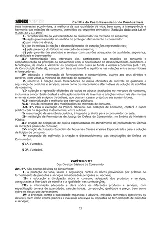Cartilha do Posto Revendedor de Combustíveis
seus interesses econômicos, a melhoria da sua qualidade de vida, bem como a transparência e
harmonia das relações de consumo, atendidos os seguintes princípios: (Redação dada pela Lei nº
9.008, de 21.3.1995)
I- reconhecimento da vulnerabilidade do consumidor no mercado de consumo;
II- ação governamental no sentido de proteger efetivamente o consumidor:
a) por iniciativa direta;
b) por incentivos à criação e desenvolvimento de associações representativas;
c) pela presença do Estado no mercado de consumo;
d) pela garantia dos produtos e serviços com padrões adequados de qualidade, segurança,
durabilidade e desempenho.
III- harmonização dos interesses dos participantes das relações de consumo e
compatibilização da proteção do consumidor com a necessidade de desenvolvimento econômico e
tecnológico, de modo a viabilizar os princípios nos quais se funda a ordem econômica (art. 170,
da Constituição Federal), sempre com base na boa-fé e equilíbrio nas relações entre consumidores
e fornecedores;
IV- educação e informação de fornecedores e consumidores, quanto aos seus direitos e
deveres, com vistas à melhoria do mercado de consumo;
V- incentivo à criação pelos fornecedores de meios eficientes de controle de qualidade e
segurança de produtos e serviços, assim como de mecanismos alternativos de solução de conflitos
de consumo;
VI- coibição e repressão eficientes de todos os abusos praticados no mercado de consumo,
inclusive a concorrência desleal e utilização indevida de inventos e criações industriais das marcas
e nomes comerciais e signos distintivos, que possam causar prejuízos aos consumidores;
VII- racionalização e melhoria dos serviços públicos;
VIII- estudo constante das modificações do mercado de consumo.
Art. 5°. Para a execução da Política Nacional das Relações de Consumo, contará o poder
público com os seguintes instrumentos, entre outros:
I- manutenção de assistência jurídica, integral e gratuita para o consumidor carente;
II- instituição de Promotorias de Justiça de Defesa do Consumidor, no âmbito do Ministério
Público;
III- criação de delegacias de polícia especializadas no atendimento de consumidores vítimas
de infrações penais de consumo;
IV- criação de Juizados Especiais de Pequenas Causas e Varas Especializadas para a solução
de litígios de consumo;
V- concessão de estímulos à criação e desenvolvimento das Associações de Defesa do
Consumidor.
§ 1°. (Vetado).
§ 2º. (Vetado).

CAPÍTULO III
Dos Direitos Básicos do Consumidor
Art. 6º. São direitos básicos do consumidor:
I- a proteção da vida, saúde e segurança contra os riscos provocados por práticas no
fornecimento de produtos e serviços considerados perigosos ou nocivos;
II- a educação e divulgação sobre o consumo adequado dos produtos e serviços,
asseguradas a liberdade de escolha e a igualdade nas contratações;
III- a informação adequada e clara sobre os diferentes produtos e serviços, com
especificação correta de quantidade, características, composição, qualidade e preço, bem como
sobre os riscos que apresentem;
IV- a proteção contra a publicidade enganosa e abusiva, métodos comerciais coercitivos ou
desleais, bem como contra práticas e cláusulas abusivas ou impostas no fornecimento de produtos
e serviços;

75

 