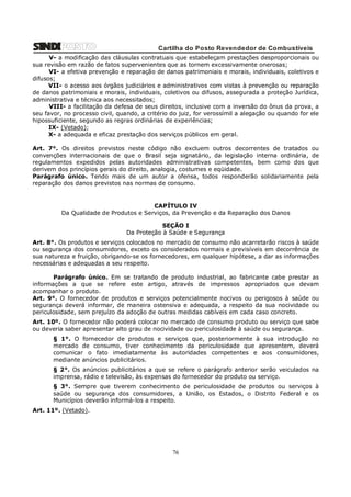 Cartilha do Posto Revendedor de Combustíveis
V- a modificação das cláusulas contratuais que estabeleçam prestações desproporcionais ou
sua revisão em razão de fatos supervenientes que as tornem excessivamente onerosas;
VI- a efetiva prevenção e reparação de danos patrimoniais e morais, individuais, coletivos e
difusos;
VII- o acesso aos órgãos judiciários e administrativos com vistas à prevenção ou reparação
de danos patrimoniais e morais, individuais, coletivos ou difusos, assegurada a proteção Jurídica,
administrativa e técnica aos necessitados;
VIII- a facilitação da defesa de seus direitos, inclusive com a inversão do ônus da prova, a
seu favor, no processo civil, quando, a critério do juiz, for verossímil a alegação ou quando for ele
hipossuficiente, segundo as regras ordinárias de experiências;
IX- (Vetado);
X- a adequada e eficaz prestação dos serviços públicos em geral.
Art. 7°. Os direitos previstos neste código não excluem outros decorrentes de tratados ou
convenções internacionais de que o Brasil seja signatário, da legislação interna ordinária, de
regulamentos expedidos pelas autoridades administrativas competentes, bem como dos que
derivem dos princípios gerais do direito, analogia, costumes e eqüidade.
Parágrafo único. Tendo mais de um autor a ofensa, todos responderão solidariamente pela
reparação dos danos previstos nas normas de consumo.

CAPÍTULO IV
Da Qualidade de Produtos e Serviços, da Prevenção e da Reparação dos Danos
SEÇÃO I
Da Proteção à Saúde e Segurança
Art. 8°. Os produtos e serviços colocados no mercado de consumo não acarretarão riscos à saúde
ou segurança dos consumidores, exceto os considerados normais e previsíveis em decorrência de
sua natureza e fruição, obrigando-se os fornecedores, em qualquer hipótese, a dar as informações
necessárias e adequadas a seu respeito.
Parágrafo único. Em se tratando de produto industrial, ao fabricante cabe prestar as
informações a que se refere este artigo, através de impressos apropriados que devam
acompanhar o produto.
Art. 9°. O fornecedor de produtos e serviços potencialmente nocivos ou perigosos à saúde ou
segurança deverá informar, de maneira ostensiva e adequada, a respeito da sua nocividade ou
periculosidade, sem prejuízo da adoção de outras medidas cabíveis em cada caso concreto.
Art. 10º. O fornecedor não poderá colocar no mercado de consumo produto ou serviço que sabe
ou deveria saber apresentar alto grau de nocividade ou periculosidade à saúde ou segurança.
§ 1°. O fornecedor de produtos e serviços que, posteriormente à sua introdução no
mercado de consumo, tiver conhecimento da periculosidade que apresentem, deverá
comunicar o fato imediatamente às autoridades competentes e aos consumidores,
mediante anúncios publicitários.
§ 2°. Os anúncios publicitários a que se refere o parágrafo anterior serão veiculados na
imprensa, rádio e televisão, às expensas do fornecedor do produto ou serviço.
§ 3°. Sempre que tiverem conhecimento de periculosidade de produtos ou serviços à
saúde ou segurança dos consumidores, a União, os Estados, o Distrito Federal e os
Municípios deverão informá-los a respeito.
Art. 11º. (Vetado).

76

 