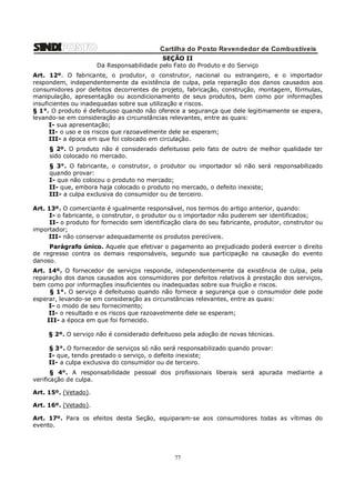 Cartilha do Posto Revendedor de Combustíveis
SEÇÃO II
Da Responsabilidade pelo Fato do Produto e do Serviço
Art. 12º. O fabricante, o produtor, o construtor, nacional ou estrangeiro, e o importador
respondem, independentemente da existência de culpa, pela reparação dos danos causados aos
consumidores por defeitos decorrentes de projeto, fabricação, construção, montagem, fórmulas,
manipulação, apresentação ou acondicionamento de seus produtos, bem como por informações
insuficientes ou inadequadas sobre sua utilização e riscos.
§ 1°. O produto é defeituoso quando não oferece a segurança que dele legitimamente se espera,
levando-se em consideração as circunstâncias relevantes, entre as quais:
I- sua apresentação;
II- o uso e os riscos que razoavelmente dele se esperam;
III- a época em que foi colocado em circulação.
§ 2º. O produto não é considerado defeituoso pelo fato de outro de melhor qualidade ter
sido colocado no mercado.
§ 3°. O fabricante, o construtor, o produtor ou importador só não será responsabilizado
quando provar:
I- que não colocou o produto no mercado;
II- que, embora haja colocado o produto no mercado, o defeito inexiste;
III- a culpa exclusiva do consumidor ou de terceiro.
Art. 13º. O comerciante é igualmente responsável, nos termos do artigo anterior, quando:
I- o fabricante, o construtor, o produtor ou o importador não puderem ser identificados;
II- o produto for fornecido sem identificação clara do seu fabricante, produtor, construtor ou
importador;
III- não conservar adequadamente os produtos perecíveis.
Parágrafo único. Aquele que efetivar o pagamento ao prejudicado poderá exercer o direito
de regresso contra os demais responsáveis, segundo sua participação na causação do evento
danoso.
Art. 14º. O fornecedor de serviços responde, independentemente da existência de culpa, pela
reparação dos danos causados aos consumidores por defeitos relativos à prestação dos serviços,
bem como por informações insuficientes ou inadequadas sobre sua fruição e riscos.
§ 1°. O serviço é defeituoso quando não fornece a segurança que o consumidor dele pode
esperar, levando-se em consideração as circunstâncias relevantes, entre as quais:
I- o modo de seu fornecimento;
II- o resultado e os riscos que razoavelmente dele se esperam;
III- a época em que foi fornecido.
§ 2º. O serviço não é considerado defeituoso pela adoção de novas técnicas.
§ 3°. O fornecedor de serviços só não será responsabilizado quando provar:
I- que, tendo prestado o serviço, o defeito inexiste;
II- a culpa exclusiva do consumidor ou de terceiro.
§ 4°. A responsabilidade pessoal dos profissionais liberais será apurada mediante a
verificação de culpa.
Art. 15º. (Vetado).
Art. 16º. (Vetado).
Art. 17º. Para os efeitos desta Seção, equiparam-se aos consumidores todas as vítimas do
evento.

77

 