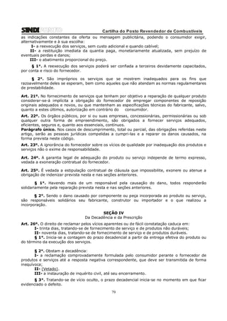 Cartilha do Posto Revendedor de Combustíveis
as indicações constantes da oferta ou mensagem publicitária, podendo o consumidor exigir,
alternativamente e à sua escolha:
I- a reexecução dos serviços, sem custo adicional e quando cabível;
II- a restituição imediata da quantia paga, monetariamente atualizada, sem prejuízo de
eventuais perdas e danos;
III- o abatimento proporcional do preço.
§ 1°. A reexecução dos serviços poderá ser confiada a terceiros devidamente capacitados,
por conta e risco do fornecedor.
§ 2°. São impróprios os serviços que se mostrem inadequados para os fins que
razoavelmente deles se esperam, bem como aqueles que não atendam as normas regulamentares
de prestabilidade.
Art. 21º. No fornecimento de serviços que tenham por objetivo a reparação de qualquer produto
considerar-se-á implícita a obrigação do fornecedor de empregar componentes de reposição
originais adequados e novos, ou que mantenham as especificações técnicas do fabricante, salvo,
quanto a estes últimos, autorização em contrário do
consumidor.
Art. 22º. Os órgãos públicos, por si ou suas empresas, concessionárias, permissionárias ou sob
qualquer outra forma de empreendimento, são obrigados a fornecer serviços adequados,
eficientes, seguros e, quanto aos essenciais, contínuos.
Parágrafo único. Nos casos de descumprimento, total ou parcial, das obrigações referidas neste
artigo, serão as pessoas jurídicas compelidas a cumpri-las e a reparar os danos causados, na
forma prevista neste código.
Art. 23º. A ignorância do fornecedor sobre os vícios de qualidade por inadequação dos produtos e
serviços não o exime de responsabilidade.
Art. 24º. A garantia legal de adequação do produto ou serviço independe de termo expresso,
vedada a exoneração contratual do fornecedor.
Art. 25º. É vedada a estipulação contratual de cláusula que impossibilite, exonere ou atenue a
obrigação de indenizar prevista nesta e nas seções anteriores.
§ 1°. Havendo mais de um responsável pela causação do dano, todos responderão
solidariamente pela reparação prevista nesta e nas seções anteriores.
§ 2°. Sendo o dano causado por componente ou peça incorporada ao produto ou serviço,
são responsáveis solidários seu fabricante, construtor ou importador e o que realizou a
incorporação.
SEÇÃO IV
Da Decadência e da Prescrição
Art. 26º. O direito de reclamar pelos vícios aparentes ou de fácil constatação caduca em:
I- trinta dias, tratando-se de fornecimento de serviço e de produtos não duráveis;
II- noventa dias, tratando-se de fornecimento de serviço e de produtos duráveis.
§ 1°. Inicia-se a contagem do prazo decadencial a partir da entrega efetiva do produto ou
do término da execução dos serviços.
§ 2°. Obstam a decadência:
I- a reclamação comprovadamente formulada pelo consumidor perante o fornecedor de
produtos e serviços até a resposta negativa correspondente, que deve ser transmitida de forma
inequívoca;
II- (Vetado).
III- a instauração de inquérito civil, até seu encerramento.
§ 3°. Tratando-se de vício oculto, o prazo decadencial inicia-se no momento em que ficar
evidenciado o defeito.

79

 
