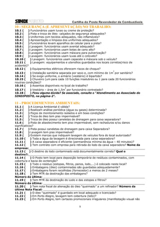 Cartilha do Posto Revendedor de Combustíveis

10 - SEGURANÇA (E APRESENTAÇÃO) NO TRABALHO:
10.1 (
) Funcionários usam luvas ou creme de proteção?
10.2 (
) Pista e troca de óleo: calçados de segurança adequados?
10.3 (
) Uniformes com tecidos adequados, não inflamáveis?
10.4 (
) Apresentação e limpeza dos uniformes adequados?
10.5 (
) Funcionários levam aparelhos de celular para a pista?
10.6 (
) Lavagem: funcionários usam avental adequado?
10.7 (
) Lavagem: funcionários usam botas de cano alto?
10.8 (
) Lavagem: funcionários usam máscara para pulverização?
10.9 (
) Lavagem: funcionários usam luvas até o cotovelo?
10.10 (
) Lavagem: funcionários usam capacete e máscara sob o veículo?
10.11 (
) Lavagem: equipamentos e utensílios guardados nos locais corretos(risco de
acidente)?
10.12 (
) Equipamentos elétricos oferecem riscos de choque?
2

10.13 (
) Instalação sanitária separada por sexo e, com mínimo de 1m por sanitário?
10.14 (
) Se exige uniforme, o armário (vestiário) é bipartido?
10.15 (
) Chuveiro (um para cada 10 funções insalubres ou 1 para cada 20 funcionários
noutras condições)?
10.16 (
) Assentos disponíveis no local de trabalho?
2

10.17 (
) Vestiário – área de 1,5m por funcionário contratado?
10.18 (
) Ficou alguma dúvida? Se associado, consulte o “Atendimento ao Associado do
SINDIPOSTO, na página-2”.

11 - PROCEDIMENTOS AMBIENTAIS:
11.1 (
) A Licença Ambiental é válida?
11.2 (
) Realizam análise periódica (água ou gases) determinada?
11.3 (
) Poços de monitoramento isolados e em boas condições?
11.4 (
) Troca de óleo tem piso impermeável?
11.5 (
) Troca de óleo possui caneletas de drenagem para caixa separadora?
11.6 (
) Pista de abastecimento tem piso impermeável, sem rachaduras e/ou danos
significativos?
11.7 (
) Pista possui caneletas de drenagem para caixa Separadora?
11.8 (
) Lavagem tem piso impermeável?
11.9 (
) Existem marcas que indiquem lavagem de veículos fora do local autorizado?
11.10 (
) Toda a água da lavagem é direcionada para caixa separadora?
11.11 (
) A caixa separadora é eficiente (permanência mínima da água – 40 minutos)?
11.12 (
) Tem contrato com empresa para retirada do lodo da caixa separadora? Nome da
empresa:______________________________________________________________________
11.13 ( ) O destino do lodo contaminado está documentalmente correto? Qual o
destino?:______________________________________________________________________
11.14 (
) O Posto tem local para deposição temporária de resíduos contaminados, com
cobertura e bacia de contenção?
11.15 (
) Todo o resíduo (estopas, filtros, panos, lodo,...) é colocado neste local?
11.16 (
) Embalagens (óleo) contaminadas são guardadas adequadamente?
11.17 (
) Embalagens foram recolhidas (fornecedor) a menos de 2 meses?
11.18 (
) Tem MTR da destinação das embalagens?
Número da última: _____________________________________________________________
11.19 (
) Tem MTR da destinação do Lodo e das estopas e filtros?
Número da última: _____________________________________________________________
11.20 (
) Tem nota fiscal de alienação do óleo “queimado” a um refinador? Número da
última Nota Fiscal: _____________________________________________________________
11.21 (
) O óleo “queimado” é guardado em local adequado e licenciado?
11.22 (
) Em Porto Alegre, lavagem tem cobertura (teto)?
11.23 (
) Em Porto Alegre, tem cartazes promocionais irregulares (manifestação visual não

8

 