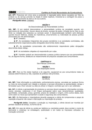 Cartilha do Posto Revendedor de Combustíveis
Art. 27º. Prescreve em cinco anos a pretensão à reparação pelos danos causados por fato do
produto ou do serviço prevista na Seção II deste Capítulo, iniciando-se a contagem do prazo a
partir do conhecimento do dano e de sua autoria.
Parágrafo único. (Vetado).
SEÇÃO V
Da Desconsideração da Personalidade Jurídica
Art. 28º. O juiz poderá desconsiderar a personalidade jurídica da sociedade quando, em
detrimento do consumidor, houver abuso de direito, excesso de poder, infração da lei, fato ou ato
ilícito ou violação dos estatutos ou contrato social. A desconsideração também será efetivada
quando houver falência, estado de insolvência, encerramento ou inatividade da pessoa jurídica
provocados por má administração.
§ 1°. (Vetado).
§ 2°. As sociedades integrantes dos grupos societários e as sociedades controladas, são
subsidiariamente responsáveis pelas obrigações decorrentes deste código.
§ 3°. As sociedades consorciadas são solidariamente responsáveis pelas obrigações
decorrentes deste código.
§ 4°. As sociedades coligadas só responderão por culpa.
§ 5°. Também poderá ser desconsiderada a pessoa jurídica sempre que sua personalidade
for, de alguma forma, obstáculo ao ressarcimento de prejuízos causados aos consumidores.
CAPÍTULO V
Das Práticas Comerciais
SEÇÃO I
Das Disposições Gerais
Art. 29º. Para os fins deste Capítulo e do seguinte, equiparam-se aos consumidores todas as
pessoas determináveis ou não, expostas às práticas nele previstas.
SEÇÃO II
Da Oferta
Art. 30º. Toda informação ou publicidade, suficientemente precisa, veiculada por qualquer forma
ou meio de comunicação com relação a produtos e serviços oferecidos ou apresentados, obriga o
fornecedor que a fizer veicular ou dela se utilizar e integra o contrato que vier a ser celebrado.
Art. 31º. A oferta e apresentação de produtos ou serviços devem assegurar informações corretas,
claras, precisas, ostensivas e em língua portuguesa sobre suas características, qualidades,
quantidade, composição, preço, garantia, prazos de validade e origem, entre outros dados, bem
como sobre os riscos que apresentam à saúde e segurança dos consumidores.
Art. 32º. Os fabricantes e importadores deverão assegurar a oferta de componentes e peças de
reposição enquanto não cessar a fabricação ou importação do produto.
Parágrafo único. Cessadas a produção ou importação, a oferta deverá ser mantida por
período razoável de tempo, na forma da lei.
Art. 33º. Em caso de oferta ou venda por telefone ou reembolso postal, deve constar o nome do
fabricante e endereço na embalagem, publicidade e em todos os impressos utilizados na
transação comercial.

80

 