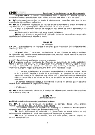 Cartilha do Posto Revendedor de Combustíveis
Parágrafo único. É proibida a publicidade de bens e serviços por telefone, quando a
chamada for onerosa ao consumidor que a origina. (Incluído pela Lei nº 11.800, de 2008).
Art. 34º. O fornecedor do produto ou serviço é solidariamente responsável pelos atos de seus
prepostos ou representantes autônomos.
Art. 35º. Se o fornecedor de produtos ou serviços recusar cumprimento à oferta, apresentação
ou publicidade, o consumidor poderá, alternativamente e à sua livre escolha:
I- exigir o cumprimento forçado da obrigação, nos termos da oferta, apresentação ou
publicidade;
II- aceitar outro produto ou prestação de serviço equivalente;
III- rescindir o contrato, com direito à restituição de quantia eventualmente antecipada,
monetariamente atualizada, e a perdas e danos.

SEÇÃO III
Da Publicidade
Art. 36º. A publicidade deve ser veiculada de tal forma que o consumidor, fácil e imediatamente,
a identifique como tal.
Parágrafo único. O fornecedor, na publicidade de seus produtos ou serviços, manterá,
em seu poder, para informação dos legítimos interessados, os dados fáticos, técnicos e científicos
que dão sustentação à mensagem.
Art. 37º. É proibida toda publicidade enganosa ou abusiva.
§ 1°. É enganosa qualquer modalidade de informação ou comunicação de caráter publicitário,
inteira ou parcialmente falsa, ou, por qualquer outro modo, mesmo por omissão, capaz de induzir
em erro o consumidor a respeito da natureza, características, qualidade, quantidade,
propriedades, origem, preço e quaisquer outros dados sobre produtos e serviço
§ 2°. É abusiva, dentre outras a publicidade discriminatória de qualquer natureza, a que
incite à violência, explore o medo ou a superstição, se aproveite da deficiência de
julgamento e experiência da criança, desrespeita valores ambientais, ou que seja capaz de
induzir o consumidor a se comportar de forma prejudicial ou perigosa à sua saúde ou
segurança.
§ 3°. Para os efeitos deste código, a publicidade é enganosa por omissão quando deixar de
informar sobre dado essencial do produto ou serviço.
§ 4°. (Vetado).
Art. 38º. O ônus da prova da veracidade e correção da informação ou comunicação publicitária
cabe a quem as patrocina.
SEÇÃO IV
Das Práticas Abusivas
Art 39º. É vedado ao fornecedor de produtos ou serviços:
Art. 39º. É vedado ao fornecedor de produtos ou serviços, dentre outras práticas
abusivas: (Redação dada pela Lei nº 8.884, de 11.6.1994)
I- condicionar o fornecimento de produto ou de serviço ao fornecimento de outro produto
ou serviço, bem como, sem justa causa, a limites quantitativos;
II- recusar atendimento às demandas dos consumidores, na exata medida de suas
disponibilidades de estoque, e, ainda, de conformidade com os usos e costumes;
III- enviar ou entregar ao consumidor, sem solicitação prévia, qualquer produto, ou
fornecer qualquer serviço;

81

 