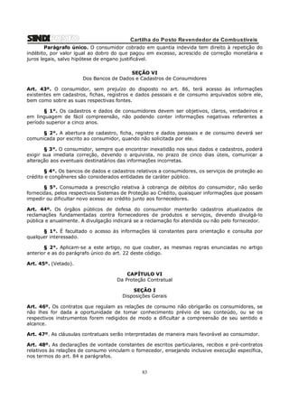 Cartilha do Posto Revendedor de Combustíveis
Parágrafo único. O consumidor cobrado em quantia indevida tem direito à repetição do
indébito, por valor igual ao dobro do que pagou em excesso, acrescido de correção monetária e
juros legais, salvo hipótese de engano justificável.
SEÇÃO VI
Dos Bancos de Dados e Cadastros de Consumidores
Art. 43º. O consumidor, sem prejuízo do disposto no art. 86, terá acesso às informações
existentes em cadastros, fichas, registros e dados pessoais e de consumo arquivados sobre ele,
bem como sobre as suas respectivas fontes.
§ 1°. Os cadastros e dados de consumidores devem ser objetivos, claros, verdadeiros e
em linguagem de fácil compreensão, não podendo conter informações negativas referentes a
período superior a cinco anos.
§ 2°. A abertura de cadastro, ficha, registro e dados pessoais e de consumo deverá ser
comunicada por escrito ao consumidor, quando não solicitada por ele.
§ 3°. O consumidor, sempre que encontrar inexatidão nos seus dados e cadastros, poderá
exigir sua imediata correção, devendo o arquivista, no prazo de cinco dias úteis, comunicar a
alteração aos eventuais destinatários das informações incorretas.
§ 4°. Os bancos de dados e cadastros relativos a consumidores, os serviços de proteção ao
crédito e congêneres são considerados entidades de caráter público.
§ 5°. Consumada a prescrição relativa à cobrança de débitos do consumidor, não serão
fornecidas, pelos respectivos Sistemas de Proteção ao Crédito, quaisquer informações que possam
impedir ou dificultar novo acesso ao crédito junto aos fornecedores.
Art. 44º. Os órgãos públicos de defesa do consumidor manterão cadastros atualizados de
reclamações fundamentadas contra fornecedores de produtos e serviços, devendo divulgá-lo
pública e anualmente. A divulgação indicará se a reclamação foi atendida ou não pelo fornecedor.
§ 1°. É facultado o acesso às informações lá constantes para orientação e consulta por
qualquer interessado.
§ 2°. Aplicam-se a este artigo, no que couber, as mesmas regras enunciadas no artigo
anterior e as do parágrafo único do art. 22 deste código.
Art. 45º. (Vetado).
CAPÍTULO VI
Da Proteção Contratual
SEÇÃO I
Disposições Gerais
Art. 46º. Os contratos que regulam as relações de consumo não obrigarão os consumidores, se
não lhes for dada a oportunidade de tomar conhecimento prévio de seu conteúdo, ou se os
respectivos instrumentos forem redigidos de modo a dificultar a compreensão de seu sentido e
alcance.
Art. 47º. As cláusulas contratuais serão interpretadas de maneira mais favorável ao consumidor.
Art. 48º. As declarações de vontade constantes de escritos particulares, recibos e pré-contratos
relativos às relações de consumo vinculam o fornecedor, ensejando inclusive execução específica,
nos termos do art. 84 e parágrafos.

83

 
