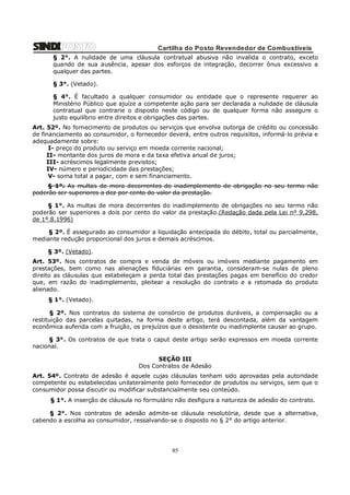 Cartilha do Posto Revendedor de Combustíveis
§ 2°. A nulidade de uma cláusula contratual abusiva não invalida o contrato, exceto
quando de sua ausência, apesar dos esforços de integração, decorrer ônus excessivo a
qualquer das partes.
§ 3°. (Vetado).
§ 4°. É facultado a qualquer consumidor ou entidade que o represente requerer ao
Ministério Público que ajuíze a competente ação para ser declarada a nulidade de cláusula
contratual que contrarie o disposto neste código ou de qualquer forma não assegure o
justo equilíbrio entre direitos e obrigações das partes.
Art. 52º. No fornecimento de produtos ou serviços que envolva outorga de crédito ou concessão
de financiamento ao consumidor, o fornecedor deverá, entre outros requisitos, informá-lo prévia e
adequadamente sobre:
I- preço do produto ou serviço em moeda corrente nacional;
II- montante dos juros de mora e da taxa efetiva anual de juros;
III- acréscimos legalmente previstos;
IV- número e periodicidade das prestações;
V- soma total a pagar, com e sem financiamento.
§ 1°. As multas de mora decorrentes do inadimplemento de obrigação no seu termo não
poderão ser superiores a dez por cento do valor da prestação.
§ 1°. As multas de mora decorrentes do inadimplemento de obrigações no seu termo não
poderão ser superiores a dois por cento do valor da prestação.(Redação dada pela Lei nº 9.298,
de 1º.8.1996)
§ 2º. É assegurado ao consumidor a liquidação antecipada do débito, total ou parcialmente,
mediante redução proporcional dos juros e demais acréscimos.
§ 3º. (Vetado).
Art. 53º. Nos contratos de compra e venda de móveis ou imóveis mediante pagamento em
prestações, bem como nas alienações fiduciárias em garantia, consideram-se nulas de pleno
direito as cláusulas que estabeleçam a perda total das prestações pagas em benefício do credor
que, em razão do inadimplemento, pleitear a resolução do contrato e a retomada do produto
alienado.
§ 1°. (Vetado).
§ 2º. Nos contratos do sistema de consórcio de produtos duráveis, a compensação ou a
restituição das parcelas quitadas, na forma deste artigo, terá descontada, além da vantagem
econômica auferida com a fruição, os prejuízos que o desistente ou inadimplente causar ao grupo.
§ 3°. Os contratos de que trata o caput deste artigo serão expressos em moeda corrente
nacional.
SEÇÃO III
Dos Contratos de Adesão
Art. 54º. Contrato de adesão é aquele cujas cláusulas tenham sido aprovadas pela autoridade
competente ou estabelecidas unilateralmente pelo fornecedor de produtos ou serviços, sem que o
consumidor possa discutir ou modificar substancialmente seu conteúdo.
§ 1°. A inserção de cláusula no formulário não desfigura a natureza de adesão do contrato.
§ 2°. Nos contratos de adesão admite-se cláusula resolutória, desde que a alternativa,
cabendo a escolha ao consumidor, ressalvando-se o disposto no § 2° do artigo anterior.

85

 
