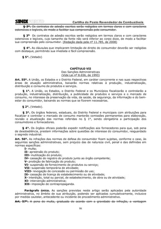 Cartilha do Posto Revendedor de Combustíveis
§ 3°. Os contratos de adesão escritos serão redigidos em termos claros e com caracteres
ostensivos e legíveis, de modo a facilitar sua compreensão pelo consumidor.
§ 3o. Os contratos de adesão escritos serão redigidos em termos claros e com caracteres
ostensivos e legíveis, cujo tamanho da fonte não será inferior ao corpo doze, de modo a facilitar
sua compreensão pelo consumidor. (Redação dada pela nº 11.785, de 2008)
§ 4°. As cláusulas que implicarem limitação de direito do consumidor deverão ser redigidas
com destaque, permitindo sua imediata e fácil compreensão.
§ 5°. (Vetado)

CAPÍTULO VII
Das Sanções Administrativas
(Vide Lei nº 8.656, de 1993)
Art. 55º. A União, os Estados e o Distrito Federal, em caráter concorrente e nas suas respectivas
áreas de atuação administrativa, baixarão normas relativas à produção, industrialização,
distribuição e consumo de produtos e serviços.
§ 1°. A União, os Estados, o Distrito Federal e os Municípios fiscalizarão e controlarão a
produção, industrialização, distribuição, a publicidade de produtos e serviços e o mercado de
consumo, no interesse da preservação da vida, da saúde, da segurança, da informação e do bemestar do consumidor, baixando as normas que se fizerem necessárias.
§ 2°. (Vetado).
§ 3°. Os órgãos federais, estaduais, do Distrito Federal e municipais com atribuições para
fiscalizar e controlar o mercado de consumo manterão comissões permanentes para elaboração,
revisão e atualização das normas referidas no § 1°, sendo obrigatória a participação dos
consumidores e fornecedores.
§ 4°. Os órgãos oficiais poderão expedir notificações aos fornecedores para que, sob pena
de desobediência, prestem informações sobre questões de interesse do consumidor, resguardado
o segredo industrial.
Art. 56º. As infrações das normas de defesa do consumidor ficam sujeitas, conforme o caso, às
seguintes sanções administrativas, sem prejuízo das de natureza civil, penal e das definidas em
normas específicas:
I- multa;
II- apreensão do produto;
III- inutilização do produto;
IV- cassação do registro do produto junto ao órgão competente;
V- proibição de fabricação do produto;
VI- suspensão de fornecimento de produtos ou serviço;
VII- suspensão temporária de atividade;
VIII- revogação de concessão ou permissão de uso;
IX- cassação de licença do estabelecimento ou de atividade;
X- interdição, total ou parcial, de estabelecimento, de obra ou de atividade;
XI- intervenção administrativa;
XII- imposição de contrapropaganda.
Parágrafo único. As sanções previstas neste artigo serão aplicadas pela autoridade
administrativa, no âmbito de sua atribuição, podendo ser aplicadas cumulativamente, inclusive
por medida cautelar, antecedente ou incidente de procedimento administrativo.
Art. 57º. A pena de multa, graduada de acordo com a gravidade da infração, a vantagem

86

 
