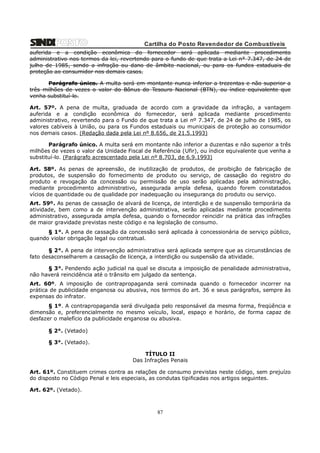Cartilha do Posto Revendedor de Combustíveis
auferida e a condição econômica do fornecedor será aplicada mediante procedimento
administrativo nos termos da lei, revertendo para o fundo de que trata a Lei n° 7.347, de 24 de
julho de 1985, sendo a infração ou dano de âmbito nacional, ou para os fundos estaduais de
proteção ao consumidor nos demais casos.
Parágrafo único. A multa será em montante nunca inferior a trezentas e não superior a
três milhões de vezes o valor do Bônus do Tesouro Nacional (BTN), ou índice equivalente que
venha substituí-lo.
Art. 57º. A pena de multa, graduada de acordo com a gravidade da infração, a vantagem
auferida e a condição econômica do fornecedor, será aplicada mediante procedimento
administrativo, revertendo para o Fundo de que trata a Lei nº 7.347, de 24 de julho de 1985, os
valores cabíveis à União, ou para os Fundos estaduais ou municipais de proteção ao consumidor
nos demais casos. (Redação dada pela Lei nº 8.656, de 21.5.1993)
Parágrafo único. A multa será em montante não inferior a duzentas e não superior a três
milhões de vezes o valor da Unidade Fiscal de Referência (Ufir), ou índice equivalente que venha a
substituí-lo. (Parágrafo acrescentado pela Lei nº 8.703, de 6.9.1993)
Art. 58º. As penas de apreensão, de inutilização de produtos, de proibição de fabricação de
produtos, de suspensão do fornecimento de produto ou serviço, de cassação do registro do
produto e revogação da concessão ou permissão de uso serão aplicadas pela administração,
mediante procedimento administrativo, assegurada ampla defesa, quando forem constatados
vícios de quantidade ou de qualidade por inadequação ou insegurança do produto ou serviço.
Art. 59º. As penas de cassação de alvará de licença, de interdição e de suspensão temporária da
atividade, bem como a de intervenção administrativa, serão aplicadas mediante procedimento
administrativo, assegurada ampla defesa, quando o fornecedor reincidir na prática das infrações
de maior gravidade previstas neste código e na legislação de consumo.
§ 1°. A pena de cassação da concessão será aplicada à concessionária de serviço público,
quando violar obrigação legal ou contratual.
§ 2°. A pena de intervenção administrativa será aplicada sempre que as circunstâncias de
fato desaconselharem a cassação de licença, a interdição ou suspensão da atividade.
§ 3°. Pendendo ação judicial na qual se discuta a imposição de penalidade administrativa,
não haverá reincidência até o trânsito em julgado da sentença.
Art. 60º. A imposição de contrapropaganda será cominada quando o fornecedor incorrer na
prática de publicidade enganosa ou abusiva, nos termos do art. 36 e seus parágrafos, sempre às
expensas do infrator.
§ 1º. A contrapropaganda será divulgada pelo responsável da mesma forma, freqüência e
dimensão e, preferencialmente no mesmo veículo, local, espaço e horário, de forma capaz de
desfazer o malefício da publicidade enganosa ou abusiva.
§ 2°. (Vetado)
§ 3°. (Vetado).
TÍTULO II
Das Infrações Penais
Art. 61º. Constituem crimes contra as relações de consumo previstas neste código, sem prejuízo
do disposto no Código Penal e leis especiais, as condutas tipificadas nos artigos seguintes.
Art. 62º. (Vetado).

87

 