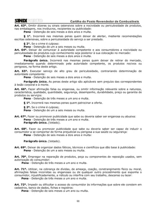 Cartilha do Posto Revendedor de Combustíveis
Art. 63º. Omitir dizeres ou sinais ostensivos sobre a nocividade ou periculosidade de produtos,
nas embalagens, nos invólucros, recipientes ou publicidade:
Pena - Detenção de seis meses a dois anos e multa.
§ 1°. Incorrerá nas mesmas penas quem deixar de alertar, mediante recomendações
escritas ostensivas, sobre a periculosidade do serviço a ser prestado.
§ 2°. Se o crime é culposo:
Pena - Detenção de um a seis meses ou multa.
Art. 64º. Deixar de comunicar à autoridade competente e aos consumidores a nocividade ou
periculosidade de produtos cujo conhecimento seja posterior à sua colocação no mercado:
Pena - Detenção de seis meses a dois anos e multa.
Parágrafo único. Incorrerá nas mesmas penas quem deixar de retirar do mercado,
imediatamente quando determinado pela autoridade competente, os produtos nocivos ou
perigosos, na forma deste artigo.
Art. 65º. Executar serviço de alto grau de periculosidade, contrariando determinação de
autoridade competente:
Pena - Detenção de seis meses a dois anos e multa.
Parágrafo único. As penas deste artigo são aplicáveis sem prejuízo das correspondentes
à lesão corporal e à morte.
Art. 66º. Fazer afirmação falsa ou enganosa, ou omitir informação relevante sobre a natureza,
característica, qualidade, quantidade, segurança, desempenho, durabilidade, preço ou garantia de
produtos ou serviços:
Pena - Detenção de três meses a um ano e multa.
§ 1º. Incorrerá nas mesmas penas quem patrocinar a oferta.
§ 2º. Se o crime é culposo;
Pena - Detenção de um a seis meses ou multa.
Art. 67º. Fazer ou promover publicidade que sabe ou deveria saber ser enganosa ou abusiva:
Pena - Detenção de três meses a um ano e multa.
Parágrafo único. (Vetado).
Art. 68º. Fazer ou promover publicidade que sabe ou deveria saber ser capaz de induzir o
consumidor a se comportar de forma prejudicial ou perigosa a sua saúde ou segurança:
Pena - Detenção de seis meses a dois anos e multa:
Parágrafo único. (Vetado).
Art. 69º. Deixar de organizar dados fáticos, técnicos e científicos que dão base à publicidade:
Pena - Detenção de um a seis meses ou multa.
Art. 70º. Empregar na reparação de produtos, peça ou componentes de reposição usados, sem
autorização do consumidor:
Pena - Detenção de três meses a um ano e multa.
Art. 71º. Utilizar, na cobrança de dívidas, de ameaça, coação, constrangimento físico ou moral,
afirmações falsas incorretas ou enganosas ou de qualquer outro procedimento que exponha o
consumidor, injustificadamente, a ridículo ou interfira com seu trabalho, descanso ou lazer:
Pena - Detenção de três meses a um ano e multa.
Art. 72º. Impedir ou dificultar o acesso do consumidor às informações que sobre ele constem em
cadastros, banco de dados, fichas e registros:
Pena - Detenção de seis meses a um ano ou multa.

88

 