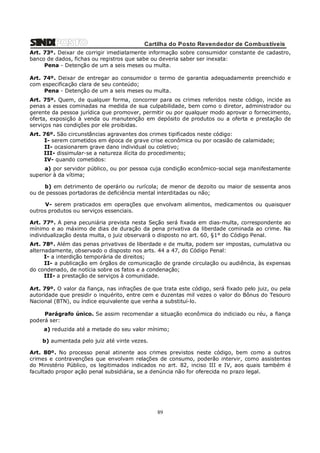 Cartilha do Posto Revendedor de Combustíveis
Art. 73º. Deixar de corrigir imediatamente informação sobre consumidor constante de cadastro,
banco de dados, fichas ou registros que sabe ou deveria saber ser inexata:
Pena - Detenção de um a seis meses ou multa.
Art. 74º. Deixar de entregar ao consumidor o termo de garantia adequadamente preenchido e
com especificação clara de seu conteúdo;
Pena - Detenção de um a seis meses ou multa.
Art. 75º. Quem, de qualquer forma, concorrer para os crimes referidos neste código, incide as
penas a esses cominadas na medida de sua culpabilidade, bem como o diretor, administrador ou
gerente da pessoa jurídica que promover, permitir ou por qualquer modo aprovar o fornecimento,
oferta, exposição à venda ou manutenção em depósito de produtos ou a oferta e prestação de
serviços nas condições por ele proibidas.
Art. 76º. São circunstâncias agravantes dos crimes tipificados neste código:
I- serem cometidos em época de grave crise econômica ou por ocasião de calamidade;
II- ocasionarem grave dano individual ou coletivo;
III- dissimular-se a natureza ilícita do procedimento;
IV- quando cometidos:
a) por servidor público, ou por pessoa cuja condição econômico-social seja manifestamente
superior à da vítima;
b) em detrimento de operário ou rurícola; de menor de dezoito ou maior de sessenta anos
ou de pessoas portadoras de deficiência mental interditadas ou não;
V- serem praticados em operações que envolvam alimentos, medicamentos ou quaisquer
outros produtos ou serviços essenciais.
Art. 77º. A pena pecuniária prevista nesta Seção será fixada em dias-multa, correspondente ao
mínimo e ao máximo de dias de duração da pena privativa da liberdade cominada ao crime. Na
individualização desta multa, o juiz observará o disposto no art. 60, §1° do Código Penal.
Art. 78º. Além das penas privativas de liberdade e de multa, podem ser impostas, cumulativa ou
alternadamente, observado o disposto nos arts. 44 a 47, do Código Penal:
I- a interdição temporária de direitos;
II- a publicação em órgãos de comunicação de grande circulação ou audiência, às expensas
do condenado, de notícia sobre os fatos e a condenação;
III- a prestação de serviços à comunidade.
Art. 79º. O valor da fiança, nas infrações de que trata este código, será fixado pelo juiz, ou pela
autoridade que presidir o inquérito, entre cem e duzentas mil vezes o valor do Bônus do Tesouro
Nacional (BTN), ou índice equivalente que venha a substituí-lo.
Parágrafo único. Se assim recomendar a situação econômica do indiciado ou réu, a fiança
poderá ser:
a) reduzida até a metade do seu valor mínimo;
b) aumentada pelo juiz até vinte vezes.
Art. 80º. No processo penal atinente aos crimes previstos neste código, bem como a outros
crimes e contravenções que envolvam relações de consumo, poderão intervir, como assistentes
do Ministério Público, os legitimados indicados no art. 82, inciso III e IV, aos quais também é
facultado propor ação penal subsidiária, se a denúncia não for oferecida no prazo legal.

89

 