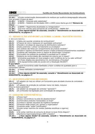 Cartilha do Posto Revendedor de Combustíveis
autorizada)?
11.24 (
) Existe contaminação desnecessária de resíduos por ausência desagregação adequada
(lixo da pista X frasco de óleo).
11.25 (
) IBAMA – Empresa está cadastrada?
11.26 (
) IBAMA – Relatório de Atividades 2001 a 2009 (www.ibama.gov.br)? Número da
chave: ________________________________________________________________________
11.27 (
) IBAMA – Pagamentos atualizados ou renegociados?
11.28 (
) Se tiver veículos para transporte de combustíveis – IBAMA OK?
11.29 (
) Ficou alguma dúvida? Se associado, consulte o “Atendimento ao Associado do
SINDIPOSTO, na página-2”.

12 – RESOLUÇÃO ANP 09/2007 (ALTEROU A 248/00 – MANTÉM TESTES
E REGISTROS):
12.1 (
) Optou por guardar amostras de combustíveis?
12.2 (
) Frascos de vidro e batoques em quantidade suficientes?
12.3 (
) Recebe o envelope de segurança da distribuidora (solicitar)?
12.4 (
) Sabe preencher / utilizar corretamente os envelopes?
12.5 (
) As análises são feitas por compartimento de produto recebido?
12.6 (
) Analisa e registra corretamente sempre e todos produtos/compartimentos recebidos?
12.7 (
) Análises são realizadas antes ou depois de descarregar o produto?
12.8 (
) Formulário da análises de qualidade é guardado por 6 meses?
12.9 (
) Boletins de conformidade são mantidas em arquivo por 6 meses?
12.10 (
) Amostras guardadas em local arejado e sem incidência de luz ou calor artificial?
12.11 (
) O Posto dispões dos densímetros (3), termômetros e Provetas?
12.12 (
) Os equipamentos estão de acordo com a Resolução 09/2007?
O que falta?: _____________________ _____________________________________________
12.13 (
) Quais funcionários estão habilitados a fazer a análise de qualidade para o
consumidor? Nomes:_____________________________________________________________
12.14 (
) Testes realizados corretamente?
12.15 (
) ___________________________________________________________________
12.16 (
) Ficou alguma dúvida? Se associado, consulte o “Atendimento ao Associado do
SINDIPOSTO, na página-2”.

13 - QUESTIONAMENTOS DIVERSOS:
13.1 (
) É sabedor do risco ao utilizar um funcionário para atividade diversa da contratada –
risco trabalhista?
13.2 (
) É sabedor da proibição de contratar menor de idade, inclusive
filhos ou outros parentes?
13.3 (
) É sabedor da obrigação de contratar “aprendiz”?
13.4 (
) É conhecedor da legislação para contratação de estagiários?

14 - LOJAS DE CONVENIÊNCIA:
14.1 (
) Possui loja?
14.2 (
) Possui conveniência na pista de abastecimento?
14.3 (
) Comercializa produtos manipulados no local?
14.4 (
) Conhece e atende requisitos da Vigilância Sanitária?
14.5 (
) Produtos estão limpos (pó, graxas) e organizados?
14.6 (
) Produtos estão “todos” precificados?
14.7 (
) Existe cartaz restritivo de vendas (bebidas alcoólicas e cigarros)
para menores?
14.8 (
) Há cartaz restritivo de consumo de álcool no local (Porto Alegre)?
14.9 (
) Banheiros higienizados/limpos (DRT e Saúde)?
14.10 (
) Ficou alguma dúvida? Se associado, consulte o “Atendimento ao Associado do
SINDIPOSTO, na página-2”.

9

 