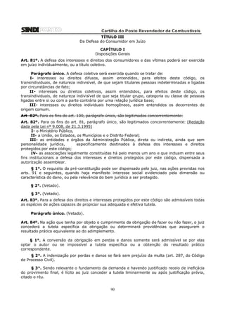 Cartilha do Posto Revendedor de Combustíveis
TÍTULO III
Da Defesa do Consumidor em Juízo
CAPÍTULO I
Disposições Gerais
Art. 81º. A defesa dos interesses e direitos dos consumidores e das vítimas poderá ser exercida
em juízo individualmente, ou a título coletivo.
Parágrafo único. A defesa coletiva será exercida quando se tratar de:
I- interesses ou direitos difusos, assim entendidos, para efeitos deste código, os
transindividuais, de natureza indivisível, de que sejam titulares pessoas indeterminadas e ligadas
por circunstâncias de fato;
II- interesses ou direitos coletivos, assim entendidos, para efeitos deste código, os
transindividuais, de natureza indivisível de que seja titular grupo, categoria ou classe de pessoas
ligadas entre si ou com a parte contrária por uma relação jurídica base;
III- interesses ou direitos individuais homogêneos, assim entendidos os decorrentes de
origem comum.
Art 82º. Para os fins do art. 100, parágrafo único, são legitimados concorrentemente:
Art. 82º. Para os fins do art. 81, parágrafo único, são legitimados concorrentemente: (Redação
dada pela Lei nº 9.008, de 21.3.1995)
I- o Ministério Público,
II- a União, os Estados, os Municípios e o Distrito Federal;
III- as entidades e órgãos da Administração Pública, direta ou indireta, ainda que sem
personalidade jurídica,
especificamente destinados à defesa dos interesses e direitos
protegidos por este código;
IV- as associações legalmente constituídas há pelo menos um ano e que incluam entre seus
fins institucionais a defesa dos interesses e direitos protegidos por este código, dispensada a
autorização assemblear.
§ 1°. O requisito da pré-constituição pode ser dispensado pelo juiz, nas ações previstas nos
arts. 91 e seguintes, quando haja manifesto interesse social evidenciado pela dimensão ou
característica do dano, ou pela relevância do bem jurídico a ser protegido.
§ 2°. (Vetado).
§ 3°. (Vetado).
Art. 83º. Para a defesa dos direitos e interesses protegidos por este código são admissíveis todas
as espécies de ações capazes de propiciar sua adequada e efetiva tutela.
Parágrafo único. (Vetado).
Art. 84º. Na ação que tenha por objeto o cumprimento da obrigação de fazer ou não fazer, o juiz
concederá a tutela específica da obrigação ou determinará providências que assegurem o
resultado prático equivalente ao do adimplemento.
§ 1°. A conversão da obrigação em perdas e danos somente será admissível se por elas
optar o autor ou se impossível a tutela específica ou a obtenção do resultado prático
correspondente.
§ 2°. A indenização por perdas e danos se fará sem prejuízo da multa (art. 287, do Código
de Processo Civil).
§ 3°. Sendo relevante o fundamento da demanda e havendo justificado receio de ineficácia
do provimento final, é lícito ao juiz conceder a tutela liminarmente ou após justificação prévia,
citado o réu.

90

 