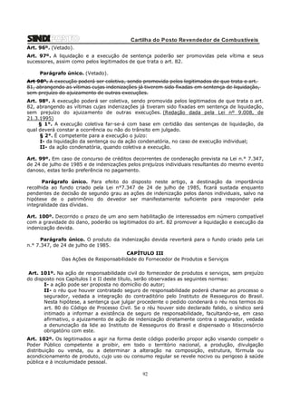 Cartilha do Posto Revendedor de Combustíveis
Art. 96º. (Vetado).
Art. 97º. A liquidação e a execução de sentença poderão ser promovidas pela vítima e seus
sucessores, assim como pelos legitimados de que trata o art. 82.
Parágrafo único. (Vetado).
Art 98º. A execução poderá ser coletiva, sendo promovida pelos legitimados de que trata o art.
81, abrangendo as vítimas cujas indenizações já tiverem sido fixadas em sentença de liquidação,
sem prejuízo do ajuizamento de outras execuções.
Art. 98º. A execução poderá ser coletiva, sendo promovida pelos legitimados de que trata o art.
82, abrangendo as vítimas cujas indenizações já tiveram sido fixadas em sentença de liquidação,
sem prejuízo do ajuizamento de outras execuções. (Redação dada pela Lei nº 9.008, de
21.3.1995)
§ 1°. A execução coletiva far-se-á com base em certidão das sentenças de liquidação, da
qual deverá constar a ocorrência ou não do trânsito em julgado.
§ 2°. É competente para a execução o juízo:
I- da liquidação da sentença ou da ação condenatória, no caso de execução individual;
II- da ação condenatória, quando coletiva a execução.
Art. 99º. Em caso de concurso de créditos decorrentes de condenação prevista na Lei n.° 7.347,
de 24 de julho de 1985 e de indenizações pelos prejuízos individuais resultantes do mesmo evento
danoso, estas terão preferência no pagamento.
Parágrafo único. Para efeito do disposto neste artigo, a destinação da importância
recolhida ao fundo criado pela Lei n°7.347 de 24 de julho de 1985, ficará sustada enquanto
pendentes de decisão de segundo grau as ações de indenização pelos danos individuais, salvo na
hipótese de o patrimônio do devedor ser manifestamente suficiente para responder pela
integralidade das dívidas.
Art. 100º. Decorrido o prazo de um ano sem habilitação de interessados em número compatível
com a gravidade do dano, poderão os legitimados do art. 82 promover a liquidação e execução da
indenização devida.
Parágrafo único. O produto da indenização devida reverterá para o fundo criado pela Lei
n.° 7.347, de 24 de julho de 1985.
CAPÍTULO III
Das Ações de Responsabilidade do Fornecedor de Produtos e Serviços
Art. 101º. Na ação de responsabilidade civil do fornecedor de produtos e serviços, sem prejuízo
do disposto nos Capítulos I e II deste título, serão observadas as seguintes normas:
I- a ação pode ser proposta no domicílio do autor;
II- o réu que houver contratado seguro de responsabilidade poderá chamar ao processo o
segurador, vedada a integração do contraditório pelo Instituto de Resseguros do Brasil.
Nesta hipótese, a sentença que julgar procedente o pedido condenará o réu nos termos do
art. 80 do Código de Processo Civil. Se o réu houver sido declarado falido, o síndico será
intimado a informar a existência de seguro de responsabilidade, facultando-se, em caso
afirmativo, o ajuizamento de ação de indenização diretamente contra o segurador, vedada
a denunciação da lide ao Instituto de Resseguros do Brasil e dispensado o litisconsórcio
obrigatório com este.
Art. 102º. Os legitimados a agir na forma deste código poderão propor ação visando compelir o
Poder Público competente a proibir, em todo o território nacional, a produção, divulgação
distribuição ou venda, ou a determinar a alteração na composição, estrutura, fórmula ou
acondicionamento de produto, cujo uso ou consumo regular se revele nocivo ou perigoso à saúde
pública e à incolumidade pessoal.

92

 