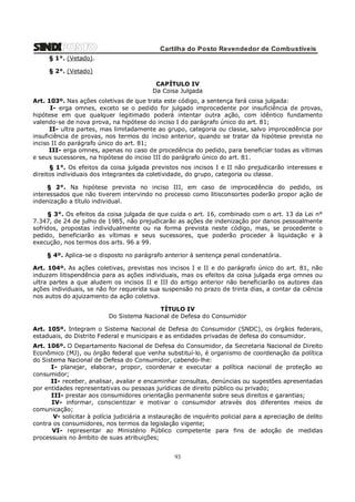 Cartilha do Posto Revendedor de Combustíveis
§ 1°. (Vetado).
§ 2°. (Vetado)
CAPÍTULO IV
Da Coisa Julgada
Art. 103º. Nas ações coletivas de que trata este código, a sentença fará coisa julgada:
I- erga omnes, exceto se o pedido for julgado improcedente por insuficiência de provas,
hipótese em que qualquer legitimado poderá intentar outra ação, com idêntico fundamento
valendo-se de nova prova, na hipótese do inciso I do parágrafo único do art. 81;
II- ultra partes, mas limitadamente ao grupo, categoria ou classe, salvo improcedência por
insuficiência de provas, nos termos do inciso anterior, quando se tratar da hipótese prevista no
inciso II do parágrafo único do art. 81;
III- erga omnes, apenas no caso de procedência do pedido, para beneficiar todas as vítimas
e seus sucessores, na hipótese do inciso III do parágrafo único do art. 81.
§ 1°. Os efeitos da coisa julgada previstos nos incisos I e II não prejudicarão interesses e
direitos individuais dos integrantes da coletividade, do grupo, categoria ou classe.
§ 2°. Na hipótese prevista no inciso III, em caso de improcedência do pedido, os
interessados que não tiverem intervindo no processo como litisconsortes poderão propor ação de
indenização a título individual.
§ 3°. Os efeitos da coisa julgada de que cuida o art. 16, combinado com o art. 13 da Lei n°
7.347, de 24 de julho de 1985, não prejudicarão as ações de indenização por danos pessoalmente
sofridos, propostas individualmente ou na forma prevista neste código, mas, se procedente o
pedido, beneficiarão as vítimas e seus sucessores, que poderão proceder à liquidação e à
execução, nos termos dos arts. 96 a 99.
§ 4º. Aplica-se o disposto no parágrafo anterior à sentença penal condenatória.
Art. 104º. As ações coletivas, previstas nos incisos I e II e do parágrafo único do art. 81, não
induzem litispendência para as ações individuais, mas os efeitos da coisa julgada erga omnes ou
ultra partes a que aludem os incisos II e III do artigo anterior não beneficiarão os autores das
ações individuais, se não for requerida sua suspensão no prazo de trinta dias, a contar da ciência
nos autos do ajuizamento da ação coletiva.
TÍTULO IV
Do Sistema Nacional de Defesa do Consumidor
Art. 105º. Integram o Sistema Nacional de Defesa do Consumidor (SNDC), os órgãos federais,
estaduais, do Distrito Federal e municipais e as entidades privadas de defesa do consumidor.
Art. 106º. O Departamento Nacional de Defesa do Consumidor, da Secretaria Nacional de Direito
Econômico (MJ), ou órgão federal que venha substituí-lo, é organismo de coordenação da política
do Sistema Nacional de Defesa do Consumidor, cabendo-lhe:
I- planejar, elaborar, propor, coordenar e executar a política nacional de proteção ao
consumidor;
II- receber, analisar, avaliar e encaminhar consultas, denúncias ou sugestões apresentadas
por entidades representativas ou pessoas jurídicas de direito público ou privado;
III- prestar aos consumidores orientação permanente sobre seus direitos e garantias;
IV- informar, conscientizar e motivar o consumidor através dos diferentes meios de
comunicação;
V- solicitar à polícia judiciária a instauração de inquérito policial para a apreciação de delito
contra os consumidores, nos termos da legislação vigente;
VI- representar ao Ministério Público competente para fins de adoção de medidas
processuais no âmbito de suas atribuições;

93

 