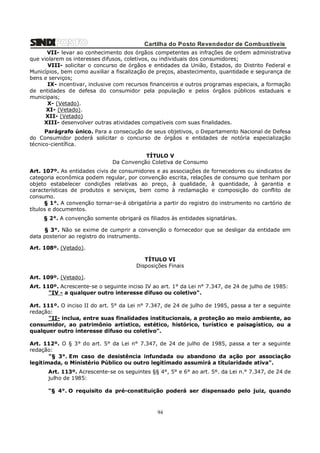 Cartilha do Posto Revendedor de Combustíveis
VII- levar ao conhecimento dos órgãos competentes as infrações de ordem administrativa
que violarem os interesses difusos, coletivos, ou individuais dos consumidores;
VIII- solicitar o concurso de órgãos e entidades da União, Estados, do Distrito Federal e
Municípios, bem como auxiliar a fiscalização de preços, abastecimento, quantidade e segurança de
bens e serviços;
IX- incentivar, inclusive com recursos financeiros e outros programas especiais, a formação
de entidades de defesa do consumidor pela população e pelos órgãos públicos estaduais e
municipais;
X- (Vetado).
XI- (Vetado).
XII- (Vetado)
XIII- desenvolver outras atividades compatíveis com suas finalidades.
Parágrafo único. Para a consecução de seus objetivos, o Departamento Nacional de Defesa
do Consumidor poderá solicitar o concurso de órgãos e entidades de notória especialização
técnico-científica.
TÍTULO V
Da Convenção Coletiva de Consumo
Art. 107º. As entidades civis de consumidores e as associações de fornecedores ou sindicatos de
categoria econômica podem regular, por convenção escrita, relações de consumo que tenham por
objeto estabelecer condições relativas ao preço, à qualidade, à quantidade, à garantia e
características de produtos e serviços, bem como à reclamação e composição do conflito de
consumo.
§ 1°. A convenção tornar-se-á obrigatória a partir do registro do instrumento no cartório de
títulos e documentos.
§ 2°. A convenção somente obrigará os filiados às entidades signatárias.
§ 3°. Não se exime de cumprir a convenção o fornecedor que se desligar da entidade em
data posterior ao registro do instrumento.
Art. 108º. (Vetado).
TÍTULO VI
Disposições Finais
Art. 109º. (Vetado).
Art. 110º. Acrescente-se o seguinte inciso IV ao art. 1° da Lei n° 7.347, de 24 de julho de 1985:
"IV - a qualquer outro interesse difuso ou coletivo".
Art. 111º. O inciso II do art. 5° da Lei n° 7.347, de 24 de julho de 1985, passa a ter a seguinte
redação:
"II- inclua, entre suas finalidades institucionais, a proteção ao meio ambiente, ao
consumidor, ao patrimônio artístico, estético, histórico, turístico e paisagístico, ou a
qualquer outro interesse difuso ou coletivo".
Art. 112º. O § 3° do art. 5° da Lei n° 7.347, de 24 de julho de 1985, passa a ter a seguinte
redação:
"§ 3°. Em caso de desistência infundada ou abandono da ação por associação
legitimada, o Ministério Público ou outro legitimado assumirá a titularidade ativa".
Art. 113º. Acrescente-se os seguintes §§ 4°, 5° e 6° ao art. 5º. da Lei n.° 7.347, de 24 de
julho de 1985:
"§ 4°. O requisito da pré-constituição poderá ser dispensado pelo juiz, quando

94

 