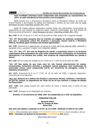 Cartilha do Posto Revendedor de Combustíveis
haja manifesto interesse social evidenciado pela dimensão ou característica do
dano, ou pela relevância do bem jurídico a ser protegido”.
§ 5°. Admitir-se-á o litisconsórcio facultativo entre os Ministérios Públicos da União, do
Distrito Federal e dos Estados na defesa dos interesses e direitos de que cuida esta lei. (Vide
Mensagem de veto) (Vide REsp 222582 /MG - STJ)
§ 6°. Os órgãos públicos legitimados poderão tomar dos interessados compromisso de
ajustamento de sua conduta às exigências legais, mediante combinações, que terá eficácia de
título executivo extrajudicial". (Vide Mensagem de veto) (Vide REsp 222582 /MG - STJ)
Art. 114º. O art. 15 da Lei n° 7.347, de 24 de julho de 1985, passa a ter a seguinte redação:
"Art. 15º. Decorridos sessenta dias do trânsito em julgado da sentença condenatória,
sem que a associação autora lhe promova a execução, deverá fazê-lo o Ministério
Público, facultada igual iniciativa aos demais legitimados".
Art. 115º. Suprima-se o caput do art. 17 da Lei n° 7.347, de 24 de julho de 1985, passando o
parágrafo único a constituir o caput, com a seguinte redação:
“Art. 17º. “Art. 17º. Em caso de litigância de má-fé, a associação autora e os diretores
responsáveis pela propositura da ação serão solidariamente condenados em honorários
advocatícios e ao décuplo das custas, sem prejuízo da responsabilidade por perdas e
danos”.
Art. 116º. Dê-se a seguinte redação ao art. 18 da Lei n° 7.347, de 24 de julho de 1985:
"Art. 18º. Nas ações de que trata esta lei, não haverá adiantamento de custas,
emolumentos, honorários periciais e quaisquer outras despesas, nem condenação da
associação autora, salvo comprovada má-fé, em honorários de advogado, custas e
despesas processuais".
Art. 117º. Acrescente-se à Lei n° 7.347, de 24 de julho de 1985, o seguinte dispositivo,
renumerando-se os seguintes:
"Art. 21º. Aplicam-se à defesa dos direitos e interesses difusos, coletivos e individuais,
no que for cabível, os dispositivos do Título III da lei que instituiu o Código de Defesa
do Consumidor".
Artº. 118º. Este código entrará em vigor dentro de cento e oitenta dias a contar de sua
publicação.
Artº. 119º. Revogam-se as disposições em contrário.
Brasília, 11 de setembro de 1990; 169° da Independência e 102° da República.
FERNANDO COLLOR
Bernardo Cabral
Zélia M. Cardoso de Mello
Ozires Silva
Este texto não substitui o publicado no D.O.U. de 12.9.1990 - Retificado no DOU de 10.1.2007

NOTA: Para consultas mais amplas DIRETAMENTE DESTA PÁGINA, favor consultar o site do
IDEC – Brasileiro de Defesa do Consumidor, CLICANDO no link abaixo:
http://www.idec.org.br/

95

 