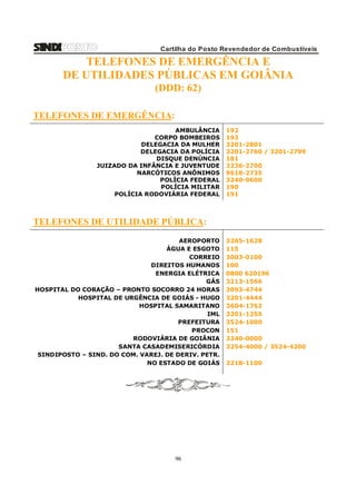 Cartilha do Posto Revendedor de Combustíveis

TELEFONES DE EMERGÊNCIA E
DE UTILIDADES PÚBLICAS EM GOIÂNIA
(DDD: 62)
TELEFONES DE EMERGÊNCIA:
AMBULÂNCIA
CORPO BOMBEIROS
DELEGACIA DA MULHER
DELEGACIA DA POLÍCIA
DISQUE DENÚNCIA
JUIZADO DA INFÂNCIA E JUVENTUDE
NARCÓTICOS ANÔNIMOS
POLÍCIA FEDERAL
POLÍCIA MILITAR
POLÍCIA RODOVIÁRIA FEDERAL

192
193
3201-2801
3201-2760 / 3201-2799
181
3236-2700
9618-2735
3240-9600
190
191

TELEFONES DE UTILIDADE PÚBLICA:
AEROPORTO
ÁGUA E ESGOTO
CORREIO
DIREITOS HUMANOS
ENERGIA ELÉTRICA
GÁS
HOSPITAL DO CORAÇÃO – PRONTO SOCORRO 24 HORAS
HOSPITAL DE URGÊNCIA DE GOIÁS - HUGO
HOSPITAL SAMARITANO
IML
PREFEITURA
PROCON
RODOVIÁRIA DE GOIÂNIA
SANTA CASADEMISERICÓRDIA
SINDIPOSTO – SIND. DO COM. VAREJ. DE DERIV. PETR.
NO ESTADO DE GOIÁS

96

3265-1628
115
3003-0100
100
0800 620196
3213-1566
3093-4744
3201-4444
3604-1762
3201-1255
3524-1000
151
3240-0000
3254-4000 / 3524-4200
3218-1100

 
