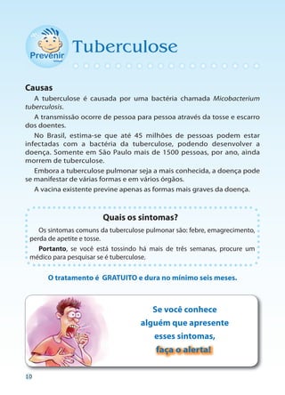 Tuberculose

Causas
   A tuberculose é causada por uma bactéria chamada Micobacterium
tuberculosis.
   A transmissão ocorre de pessoa para pessoa através da tosse e escarro
dos doentes.
   No Brasil, estima-se que até 45 milhões de pessoas podem estar
infectadas com a bactéria da tuberculose, podendo desenvolver a
doença. Somente em São Paulo mais de 1500 pessoas, por ano, ainda
morrem de tuberculose.
   Embora a tuberculose pulmonar seja a mais conhecida, a doença pode
se manifestar de várias formas e em vários órgãos.
   A vacina existente previne apenas as formas mais graves da doença.



                        Quais os sintomas?
    Os sintomas comuns da tuberculose pulmonar são: febre, emagrecimento,
 perda de apetite e tosse.
    Portanto, se você está tossindo há mais de três semanas, procure um
 médico para pesquisar se é tuberculose.

      O tratamento é GRATUITO e dura no mínimo seis meses.



                                       Se você conhece
                                    alguém que apresente
                                       esses sintomas,
                                         faça o alerta!

10
 