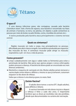 Tétano

O que é?
   É uma doença infecciosa grave, não contagiosa, causada pela bactéria
Clostridium tetani. Sob a forma de esporos, essa bactéria é encontrada nas fezes
de animais e humanos, na terra, nas plantas, em objetos e pode contaminar as
pessoas por meio de lesões na pele (feridas, cortes, mordidas de animais etc.).
   A toxina produzida pela bactéria ataca principalmente o sistema nervoso
central.

                             Quais os sintomas?
         Rigidez muscular em todo o corpo, mas principalmente no pescoço,
     dificuldade para abrir a boca e engolir, riso sardônico produzido por espasmos
     dos músculos da face. A contratura muscular pode atingir os músculos
     respiratórios e pôr em risco a vida da pessoa.

Como prevenir?
Limpe cuidadosamente com água e sabão todos os ferimentos para evitar a
  penetração da bactéria. Não pense que apenas pregos e cercas enferrujados
  podem provocar a doença. A bactéria do tétano pode ser encontrada nos mais
  diversos ambientes;
Mantenha o esquema de vacinação em dia. Muitos adultos jamais tomaram a
  vacina dupla contra tétano e difteria e, mesmo os que já tomaram, costumam
  esquecer-se das doses de reforço;
 Saiba que o tétano é uma doença grave, às vezes, fatal.

                           Existe Vacina?
                               O adulto deve tomar a vacina DT ( dupla adulto),
                           para difteria e tétano.
                               A vacina é tomada em três doses iniciais e depois
                           o reforço é feito a cada dez anos. É importante
                           lembrar que as doses já recebidas não são perdidas,
                           desde que documentadas na carteira de vacinação.

12
 