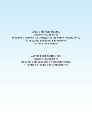 Grupo de Tabagismo
                  Telefone: 5088-8648
Procurar o Serviço de Doenças do Aparelho Respiratório,
           3º andar do Prédio do Laboratório,
                   2ª feira pela manhã




               Curso para diabéticos
                 Telefone: 5088-8471
      Procurar o ambulatório de Endocrinologia,
         4º andar do Prédio dos Ambulatórios
 