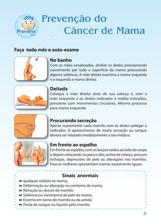 Prevenção do
                 Câncer de Mama
Faça todo mês o auto-exame

                 No banho
                 C
                 Com as mãos ensaboadas, deslize os dedos pressionando
                 s
                 suavemente por toda a superfície da mama procurando
                 a
                 alguma saliência. A mão direita examina a mama esquerda
                 e a esquerda a mama direita.

                 Deitada
                 C
                 Coloque a mão direita atrás de sua cabeça e, com a
                 m
                 mão esquerda e os dedos indicador e médio esticados,
                 p
                 pressione com movimentos circulares. Mesmo processo
                 p
                 para mama esquerda.


                 Procurando secreção
                 A
                 Aperte suavemente cada mamilo com os dedos polegar e
                 i
                 indicador. O aparecimento de muita secreção ou sangue
                 d
                 deverá ser relatado imediatamente a seu médico.

                 Em frente ao espelho
                 Em frente ao espelho, com os braços caídos ao lado do corpo
                 e depois colocando-os para o alto, acima da cabeça, procure
                 i
                 inchaços, depressões de pele ou alterações nos mamilos.
                 Poucas mulheres apresentam mamas exatamente iguais.

                        Sinais anormais
 
  qualquer nódulo na mama;
 
  Deformação ou alteração no contorno da mama;
 
  Retração ou desvio do mamilo;
 
  Saliência ou reentrância da pele da mama;
 
  Eczema em torno do mamilo ou da aréola;
 
  Perda de sangue ou líquido pelo mamilo.

                                                                          5
 