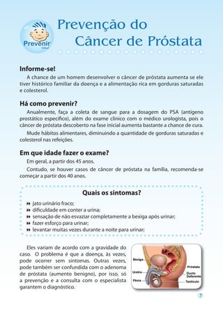 Prevenção do
                   Câncer de Próstata
Informe-se!
   A chance de um homem desenvolver o câncer de próstata aumenta se ele
tiver histórico familiar da doença e a alimentação rica em gorduras saturadas
e colesterol.

Há como prevenir?
   Anualmente, faça a coleta de sangue para a dosagem do PSA (antígeno
prostático específico), além do exame clínico com o médico urologista, pois o
câncer de próstata descoberto na fase inicial aumenta bastante a chance de cura.
   Mude hábitos alimentares, diminuindo a quantidade de gorduras saturadas e
colesterol nas refeições.

Em que idade fazer o exame?
  Em geral, a partir dos 45 anos.
  Contudo, se houver casos de câncer de próstata na família, recomenda-se
começar a partir dos 40 anos.


                           Quais os sintomas?
  jato urinário fraco;
   culdade em conter a urina;
    difi
  sensação de não esvaziar completamente a bexiga após urinar;
  fazer esforço para urinar;
  levantar muitas vezes durante a noite para urinar;


   Eles variam de acordo com a gravidade do
caso. O problema é que a doença, às vezes,
pode ocorrer sem sintomas. Outras vezes,
pode também ser confundida com o adenoma
de próstata (aumento benigno), por isso, só
a prevenção e a consulta com o especialista
garantem o diagnóstico.
                                                                              7
 